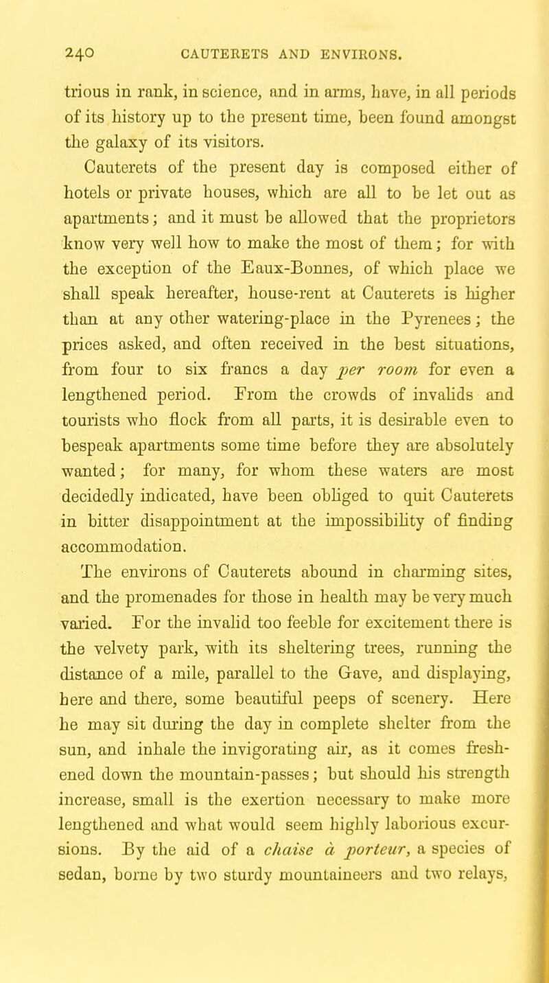 trious in rank, in science, and in arms, have, in all periods of its history up to the present time, been found amongst the galaxy of its visitors. Cauterets of the present day is composed either of hotels or private houses, which are all to he let out as apartments; and it must be allowed that the proprietors know very well how to make the most of them; for with the exception of the Eaux-Bonnes, of which place we shall speak hereafter, house-rent at Cauterets is higher than at any other watering-place in the Pyrenees; the prices asked, and often received in the best situations, from four to six francs a day per room for even a lengthened period. From the crowds of invalids and tourists who flock from all parts, it is desirable even to bespeak apartments some time before they are absolutely wanted; for many, for whom these waters are most decidedly indicated, have been obliged to quit Cauterets in bitter disappointment at the impossibility of finding accommodation. The environs of Cauterets abound in charming sites, and the promenades for those in health may be very much varied. For the invalid too feeble for excitement there is the velvety park, with its sheltering trees, running the distance of a mile, parallel to the Gave, and displaying, here and there, some beautiful peeps of scenery. Here he may sit during the day in complete shelter from the sun, and inhale the invigorating air, as it comes fresh- ened down the mountain-passes; but should his strength increase, small is the exertion necessary to make more lengthened and what would seem highly laborious excur- sions. By the aid of a chaise a porteur, a species of sedan, borne by two sturdy mountaineers and two relays,