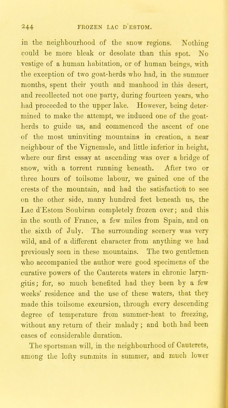 in the neighbourhood of the snow regions. Nothing could be more bleak or desolate than this spot. No vestige of a human habitation, or of human beings, with the exception of two goat-herds who had, in the summer months, spent their youth and manhood in this desert, and recollected not one party, during fourteen years, who had proceeded to the upper lake. However, being deter- mined to make the attempt, we induced one of the goat- herds to guide us, and commenced the ascent of one of the most uninviting mountains in creation, a near neighbour of the Vignemale, and little inferior in height, where our first essay at ascending was over a bridge of snow, with a torrent running beneath. After two or three hours of toilsome labour, we gained one of the crests of the mountain, and had the satisfaction to see on the other side, many hundred feet beneath us, the Lac d'Estom Soubiran completely frozen over; and this in the south of France, a few miles from Spain, and on the sixth of July. The surrounding scenery was very- wild, and of a different character from anything we had previously seen in these mountains. The two gentlemen who accompanied the author were good specimens of the curative powers of the Cauterets waters in chronic laryn- gitis; for, so much benefited had they been by a few weeks' residence and the use of these waters, that they made this toilsome excursion, through every descending degree of temperature from summer-heat to freezing, without any return of their malady; and both had been cases of considerable duration. The sportsman will, in the neighbourhood of Cauterets, among the lofty summits in summer, and much lower