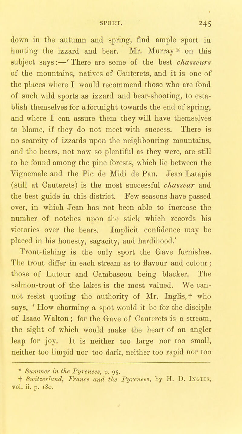 down in the autumn and spring, find ample sport in hunting the izzard and hear. Mr. Murray* on this suhject says:—'There are some of the hest c/iasseurs of the mountains, natives of Cauterets, and it is one of the places where I would recommend those who are fond of such wild sports as izzard and bear-shooting, to esta- blish themselves for a fortnight towards the end of spring, and where I can assure them they will have themselves to blame, if they do not meet with success. There is no scarcity of izzards upon the neighbouring mountains, and the bears, not now so plentiful as they were, are still to be found among the pine forests, which lie between the Vignemale and the Pic de Midi de Pau. Jean Latapis (still at Cauterets) is the most successful chasseur and the best guide in this district. Few seasons have passed over, in which Jean has not been able to increase the number of notches upon the stick which records his victories over the bears. Implicit confidence may be placed in his honesty, sagacity, and hardihood.' Trout-fishing is the only sport the Gave furnishes. The trout differ in each stream as to flavour and colour; those of Lutour and Cambascou being blacker. The salmon-trout of the lakes is the most valued. We can- not resist quoting the authority of Mr. Inglis,t who says, ' How charming a spot would it be for the disciple of Isaac Walton; for the Gave of Cauterets is a stream, the sight of which would make the heart of an angler leap for joy. It is neither too large nor too small, neither too limpid nor too dark, neither too rapid nor too * Summer in the Pyrenees, p. 95. t Switzerland, France and the Pyrenees, by H. D. Inglis, vol. ii. p. 180.