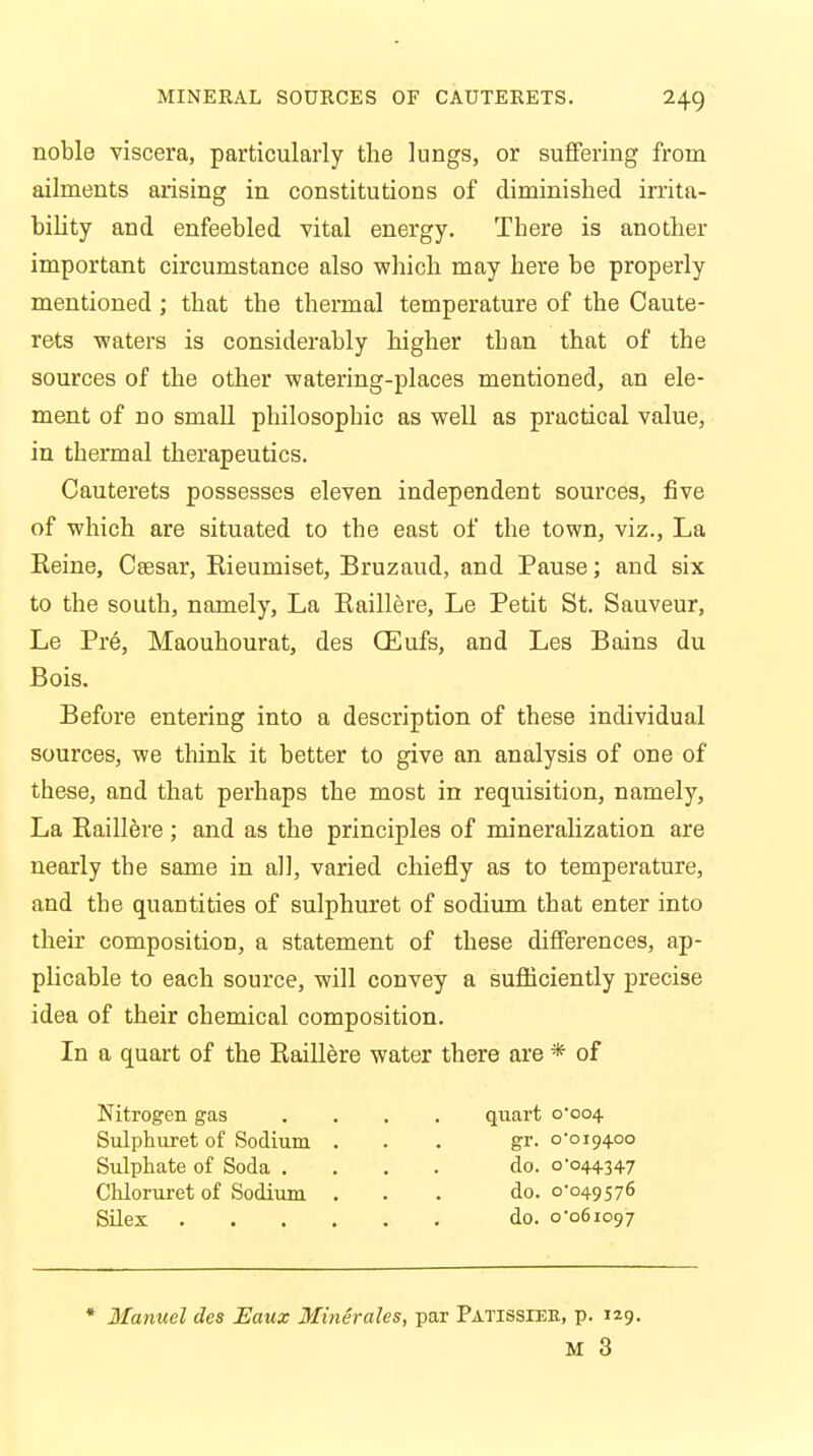 noble viscera, particularly the lungs, or suffering from ailments arising in constitutions of diminished irrita- bility and enfeebled vital energy. There is another important circumstance also which may here be properly mentioned ; that the thermal temperature of the Caute- rets waters is considerably higher than that of the sources of the other watering-places mentioned, an ele- ment of no small philosophic as well as practical value, in thermal therapeutics. Cauterets possesses eleven independent sources, five of which are situated to the east of the town, viz., La Reine, Csesar, Rieumiset, Bruzaud, and Pause; and six to the south, namely, La Raillere, Le Petit St. Sauveur, Le Pre, Maouhourat, des CEufs, and Les Bains du Bois. Before entering into a description of these individual sources, we think it better to give an analysis of one of these, and that perhaps the most in requisition, namely, La Raillere; and as the principles of mineralization are nearly the same in all, varied chiefly as to temperature, and the quantities of sulphuret of sodium that enter into their composition, a statement of these differences, ap- plicable to each source, will convey a sufficiently precise idea of their chemical composition. In a quart of the Raillere water there are * of Nitrogen gas .... quart 0*004 Sulphuret of Sodium ... gr. 0-019400 Sulphate of Soda .... do. 0-044347 Chloruret of Sodium ... do. 0*049576 Silex do. 0*061097 * Manuel des Eaux Minerales, par Patissiee, p. 129. M 3