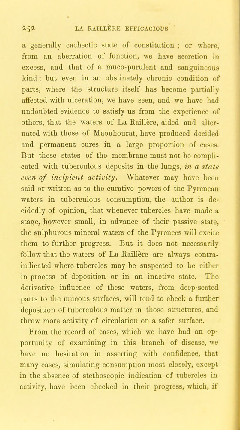 a generally cachectic state of constitution ; or where, from an aberration of function, we have secretion in excess, and that of a muco-purulent and sanguineous kind; hut even in an obstinately cbronic condition of parts, where the structure itself has become partially affected with ulceration, we have seen, and we have had undoubted evidence to satisfy us from the experience of others, that the waters of La Baillere, aided and alter- nated with those of Maouhourat, have produced decided and permanent cures in a large proportion of cases. But these states of the membrane must not be compli- cated with tuberculous deposits in the lungs, in a state even of incipient activity. Whatever may have been said or written as to the curative powers of the Pyrenean waters in tuberculous consumption, the author is de- cidedly of opinion, that whenever tubercles have made a stage, however small, in advance of their passive state, the sulphurous mineral waters of the Pyrenees will excite them to further progress. But it does not necessarily follow that the waters of La Baillere are always contra- indicated where tubercles may be suspected to be either in process of deposition or in an inactive state. The derivative influence of these waters, from deep-seated parts to the mucous surfaces, will tend to check a further deposition of tuberculous matter in those structures, and throw more activity of circulation on a safer surface. From the record of cases, which we have had an op- portunity of examining in this branch of disease, we have no hesitation in asserting with confidence, that many cases, simulating consumption most closely, except in the absence of stethoscopic indication of tubercles in activity, have been checked in their progress, which, if