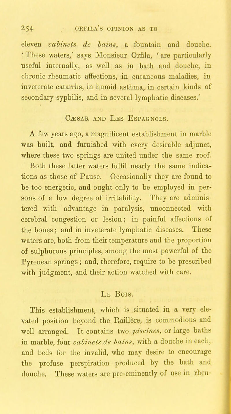 eleven cabinets de bams, a fountain and douche. ' These waters,' says Monsieur Orfila, ' are particularly useful internally, as well as in hath and douche, in chronic rheumatic affections, in cutaneous maladies, in inveterate catarrhs, in humid asthma, in certain kinds of secondary syphilis, and in several lymphatic diseases.' (Lesar and Les Espagnols. A few years ago, a magnificent establishment in marble was huilt, and furnished with every desirable adjunct, where these two springs are united under the same roof. Both these latter waters fulfil nearly the same indica- tions as those of Pause. Occasionally they are found to be too energetic, and ought only to be employed in per- sons of a low degree of irritability. They are adminis- tered with advantage in paralysis, unconnected with cerebral congestion or lesion; in painful affections of the bones; and in inveterate lymphatic diseases. These waters are, both from their temperature and the proportion of sulphurous principles, among the most powerful of the Pyrenean springs; and, therefore, require to be prescribed with judgment, and their action watched with care. Le Bois. This establishment, which is situated in a very ele- vated position beyond the Baillere, is commodious and well arranged. Tt contains two piscines, or large baths in marble, four cabinets .de bains, with a douche in each, and beds for the invalid, who may desire to encourage the profuse perspiration produced by the bath and douche. These waters are pre-eminently of use in rheu-