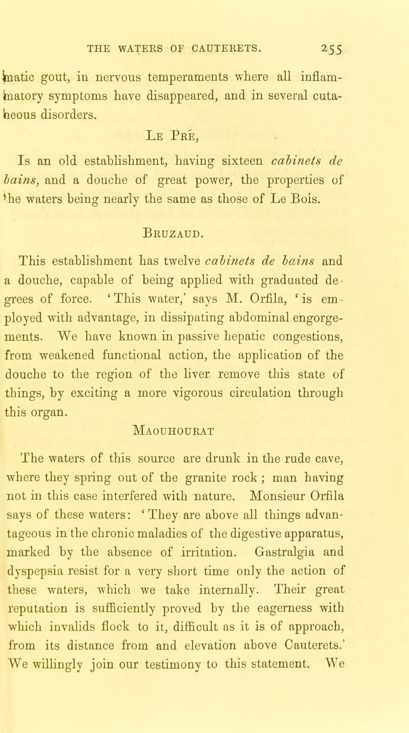 kiatic gout, in nervous temperaments where all inflam- matory symptoms have disappeared, and in several cuta- neous disorders. Le Pre, Is an old estahlishment, having sixteen cabinets de bains, and a douche of great power, the properties of ^he waters being nearly the same as those of Le Bois. Bruzaud. This estahlishment has twelve cabinets de bains and a douche, capable of being applied with graduated de- grees of force. ' This water,' says M. Orfila, ' is em - ployed with advantage, in dissipating abdominal engorge- ments. We have known in passive hepatic congestions, from weakened functional action, the application of the douche to the region of the liver, remove this state of things, by exciting a more vigorous circulation through this organ. Maouhourat The waters of this source are drunk in the rude cave, where they spring out of the granite rock ; man having not in this case interfered with nature. Monsieur Orfila says of these waters: ' They are above all things advan- tageous in the chronic maladies of the digestive apparatus, marked by the absence of irritation. Gastralgia and dyspepsia resist for a very short time only the action of these waters, which we take internally. Their great reputation is sufficiently proved by the eagerness with which invalids flock to it, difficult as it is of approach, from its distance from and elevation above Cauterets.' We willingly join our testimony to this statement. We