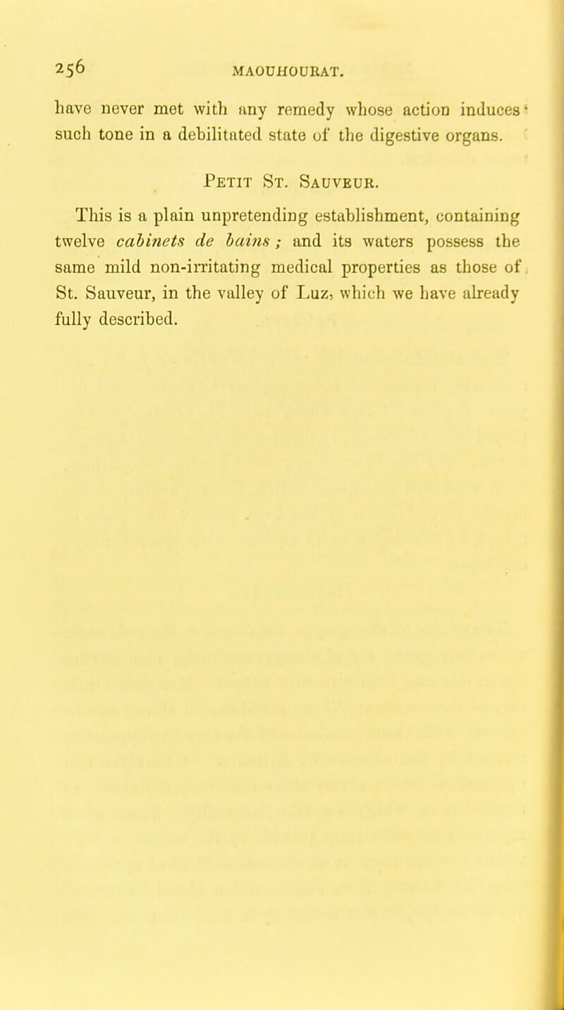 have never met with any remedy whose action induces* such tone in a debilitated state of the digestive organs. Petit St. Sauveur. This is a plain unpretending establishment, containing twelve cabi?iets de bains ; and its waters possess the same mild non-irritating medical properties as those of. St. Sauveur, in the valley of Luz, which we Lave already fully described.