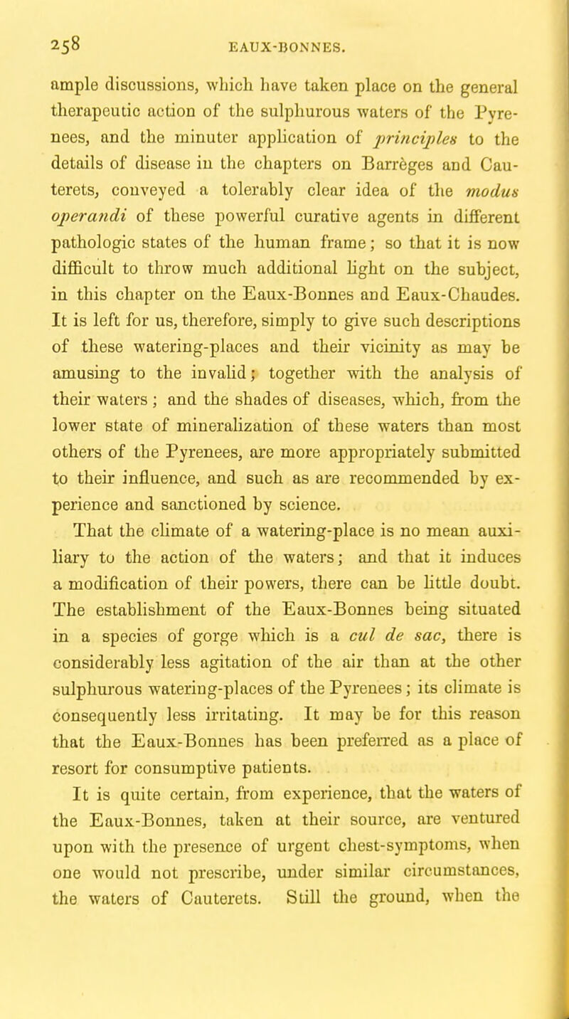 ample discussions, which have taken place on the general therapeutic action of the sulphurous waters of the Pyre- nees, and the minuter application of principles to the details of disease in the chapters on Barreges and Cau- terets, conveyed a tolerably clear idea of the modus operandi of these powerful curative agents in different pathologic states of the human frame; so that it is now difficult to throw much additional light on the subject, in this chapter on the Eaux-Bonnes and Eaux-Chaudes. It is left for us, therefore, simply to give such descriptions of these watering-places and their vicinity as may be amusing to the invalid; together with the analysis of their waters ; and the shades of diseases, which, from the lower state of mineralization of these waters than most others of the Pyrenees, are more appropriately submitted to their influence, and such as are recommended by ex- perience and sanctioned by science. That the climate of a watering-place is no mean auxi- liary to the action of the waters; and that it induces a modification of their powers, there can be little doubt. The establishment of the Eaux-Bonnes being situated in a species of gorge which is a cul de sac, there is considerably less agitation of the air than at the other sulphurous watering-places of the Pyrenees; its climate is consequently less irritating. It may be for this reason that the Eaux-Bonnes has been preferred as a place of resort for consumptive patients. It is quite certain, from experience, that the waters of the Eaux-Bonnes, taken at their source, are ventured upon with the presence of urgent chest-symptoms, when one would not prescribe, under similar circumstances, the waters of Cauterets. Still the ground, when the