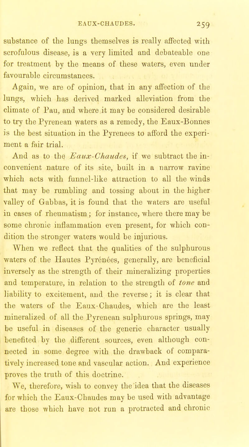 substance of the lungs themselves is really affected with scrofulous disease, is a very limited and debateable one for treatment by the means of these waters, even under favourable circumstances. Again, we are of opinion, that in any affection of the lungs, which has derived marked alleviation from the climate of Pau, and where it may be considered desirable to try the Pyrenean waters as a remedy, the Eaux-Bonnes is the best situation in the Pyrenees to afford the experi- ment a fair trial. And as to the Eaux-Chaudes, if we subtract the in- convenient nature of its site, built in a narrow ravine which acts with funnel-like attraction to all the winds that may be rumbling and tossing about in the higher valley of Gabbas, it is found that the waters are useful in cases of rheumatism; for instance, where there may be some chronic inflammation even present, for which con- dition the stronger waters would be injurious. When we reflect that the qualities of the sulphurous waters of the Hautes Pyrenees, generally, are beneficial inversely as the strength of their mineralizing properties and temperature, in relation to the strength of tone and liability to excitement, and the reverse; it is clear that the waters of the Eaux-Chaudes, which are the least mineralized of all the Pyrenean sulphurous springs, may be useful in diseases of the generic character usually benefited by the different sources, even although con- nected in some degree with the drawback of compara- tively increased tone and vascular action. And experience proves the truth of this doctrine. We, therefore, wish to convey the idea that the diseases for which the Eaux-Chaudes may be used with advantage are those which have not run a protracted and chronic