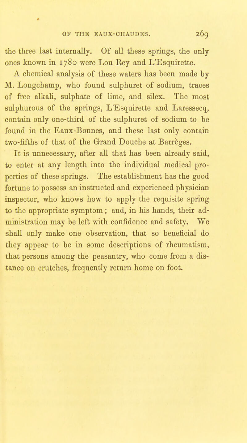 the three last internally. Of all these springs, the only ones known in 1780 were Lou Rey and L'Esquirette. A chemical analysis of these waters has been made by M. Longchamp, who found sulphuret of sodium, traces of free alkali, sulphate of lime, and silex. The most sulphurous of the springs, L'Esquirette and Laressecq, contain only one-third of the sulphuret of sodium to be found in the Eaux-Bonnes, and these last only contain two-fifths of that of the Grand Douche at Barreges. It is unnecessary, after all that has been already said, to enter at any length into the individual medical pro- perties of these springs. The establishment has the good fortune to possess an instructed and experienced physician inspector, who knows how to apply the requisite spring to the appropriate symptom; and, in his hands, their ad- ministration may be left with confidence and safety. We shall only make one observation, that so beneficial do they appear to be in some descriptions of rheumatism, that persons among the peasantry, who come from a dis- tance on crutches, frequently return home on foot.