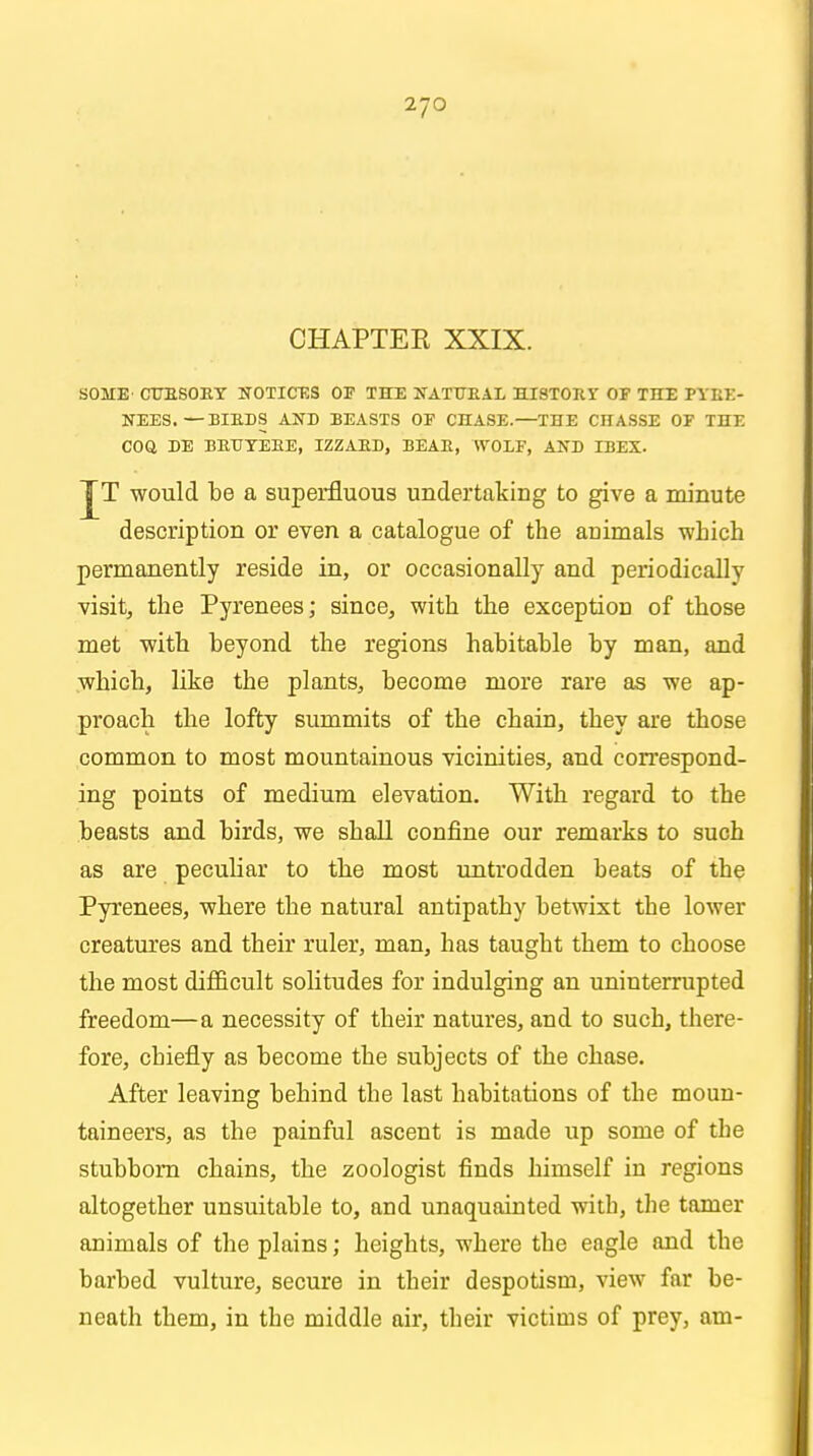 CHAPTER XXIX. SOME CTJESOET NOTICES OF THE NATtTEAL HISTOEY OF THE PYEE- NEES.—BIBDS AND BEASTS OF CHASE.—THE CHASSE OF THE COQ DE BETTYEBE, IZZAED, BEAE, WOLF, AND IBEX. JT would be a superfluous undertaking to give a minute description or even a catalogue of the animals which permanently reside in, or occasionally and periodically visit, the Pyrenees; since, with the exception of those met with beyond the regions habitable by man, and •which, like the plants, become more rare as we ap- proach the lofty summits of the chain, they are those common to most mountainous vicinities, and correspond- ing points of medium elevation. With regard to the beasts and birds, we shall confine our remarks to such as are peculiar to the most untrodden beats of the Pyrenees, where the natural antipathy betwixt the lower creatures and their ruler, man, has taught them to choose the most difficult solitudes for indulging an uninterrupted freedom—a necessity of their natures, and to such, there- fore, chiefly as become the subjects of the chase. After leaving behind the last habitations of the moun- taineers, as the painful ascent is made up some of the stubborn chains, the zoologist finds himself in regions altogether unsuitable to, and unaquainted with, the tamer animals of the plains; heights, where the eagle and the barbed vulture, secure in their despotism, view far be- neath them, in the middle air, their victims of prey, am-