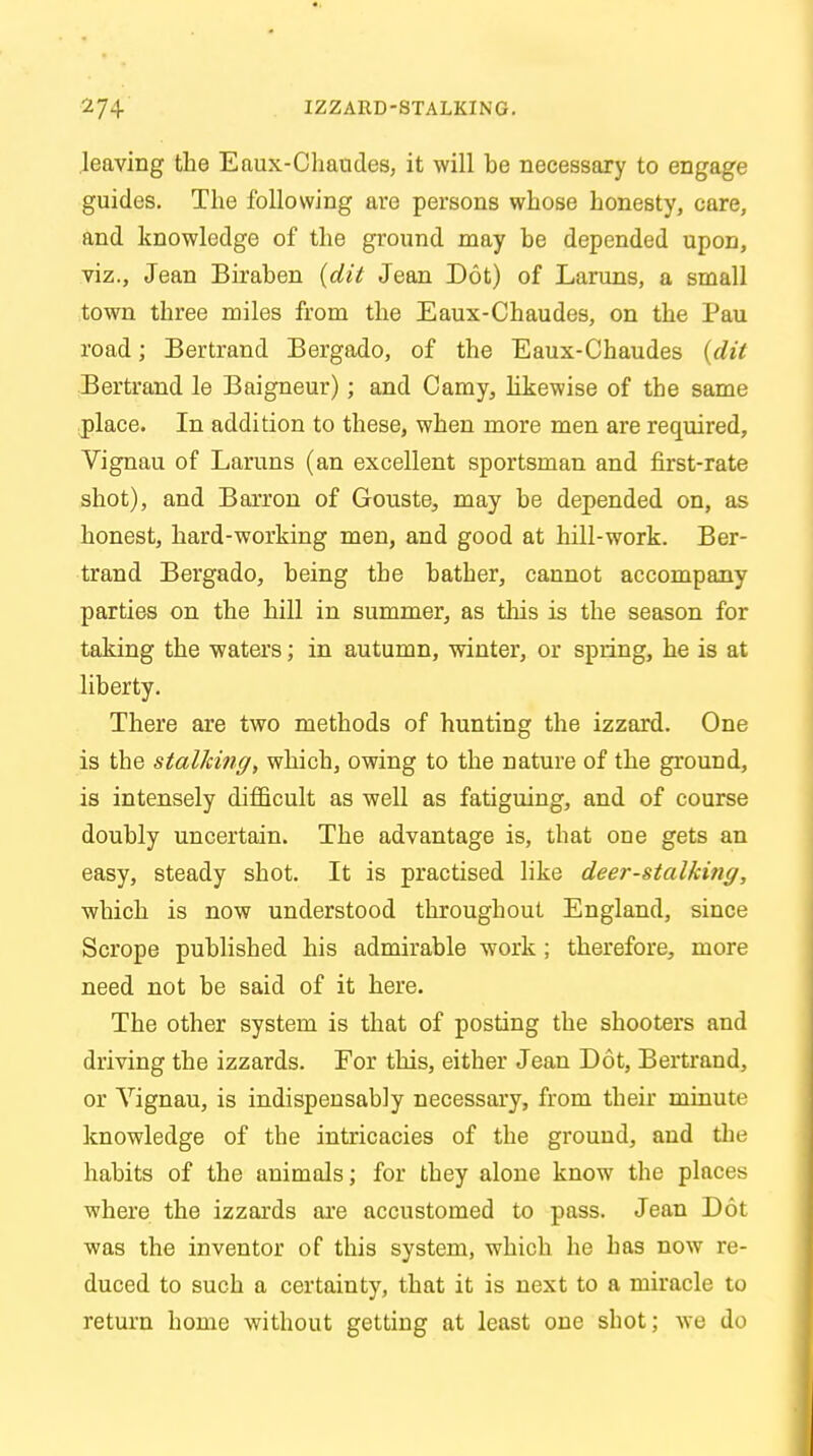 leaving the Eaux-Chaudes, it will be necessary to engage guides. The following are persons whose honesty, care, and knowledge of the ground may be depended upon, viz., Jean Biraben (dit Jean Dot) of Laruns, a small town three miles from the Eaux-Chaudes, on the Pau road; Bertrand Bergado, of the Eaux-Chaudes {dit Bertrand le Baigneur); and Camy, likewise of the same place. In addition to these, when more men are required, Vignau of Laruns (an excellent sportsman and first-rate shot), and Barron of Gouste, may be depended on, as honest, hard-working men, and good at hill-work. Ber- trand Bergado, being the bather, cannot accompany parties on the hill in summer, as this is the season for taking the waters; in autumn, winter, or spring, he is at liberty. There are two methods of hunting the izzard. One is the stalking, which, owing to the nature of the ground, is intensely difficult as well as fatiguing, and of course doubly uncertain. The advantage is, that one gets an easy, steady shot. It is practised like deer-stalking, which is now understood throughout England, since Scrope published his admirable work ; therefore, more need not be said of it here. The other system is that of posting the shooters and driving the izzards. For this, either Jean Dot, Bertrand, or Yignau, is indispensably necessary, from their minute knowledge of the intricacies of the ground, and the habits of the animals; for they alone know the places where the izzards are accustomed to pass. Jean Dot was the inventor of this system, which he has now re- duced to such a certainty, that it is next to a miracle to return home without getting at least one shot; we do