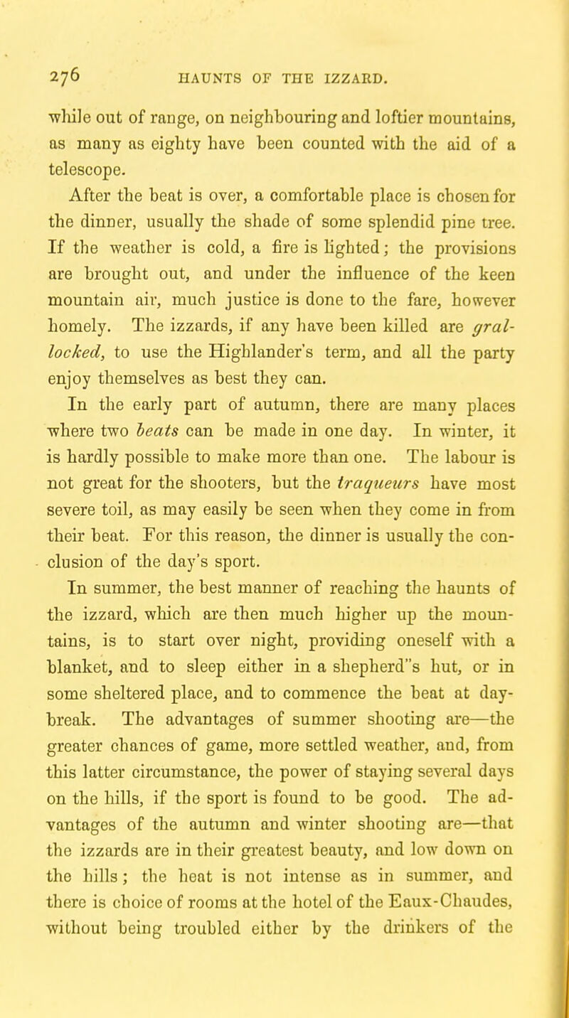 wlule out of range, on neighbouring and loftier mountains, as many as eighty have been counted with the aid of a telescope. After the beat is over, a comfortable place is chosen for the dinner, usually the shade of some splendid pine tree. If the weather is cold, a fire is lighted; the provisions are brought out, and under the influence of the keen mountain air, much justice is done to the fare, however homely. The izzards, if any have been killed are gral- locked, to use the Highlander's term, and all the party enjoy themselves as best they can. In the early part of autumn, there are many places where two heats can be made in one day. In winter, it is hardly possible to make more than one. The labour is not great for the shooters, but the traqaeurs have most severe toil, as may easily be seen when they come in from their beat. For this reason, the dinner is usually the con- clusion of the day's sport. In summer, the best manner of reaching the haunts of the izzard, which are then much higher up the moun- tains, is to start over night, providing oneself with a blanket, and to sleep either in a shepherd's hut, or in some sheltered place, and to commence the beat at day- break. The advantages of summer shooting are—the greater chances of game, more settled weather, and, from this latter circumstance, the power of staying several days on the hills, if the sport is found to be good. The ad- vantages of the autumn and winter shooting are—that the izzards are in their greatest beauty, and low down on the hills; the heat is not intense as in summer, and there is choice of rooms at the hotel of the Eaux-Chaudes, without being troubled either by the drinkers of the