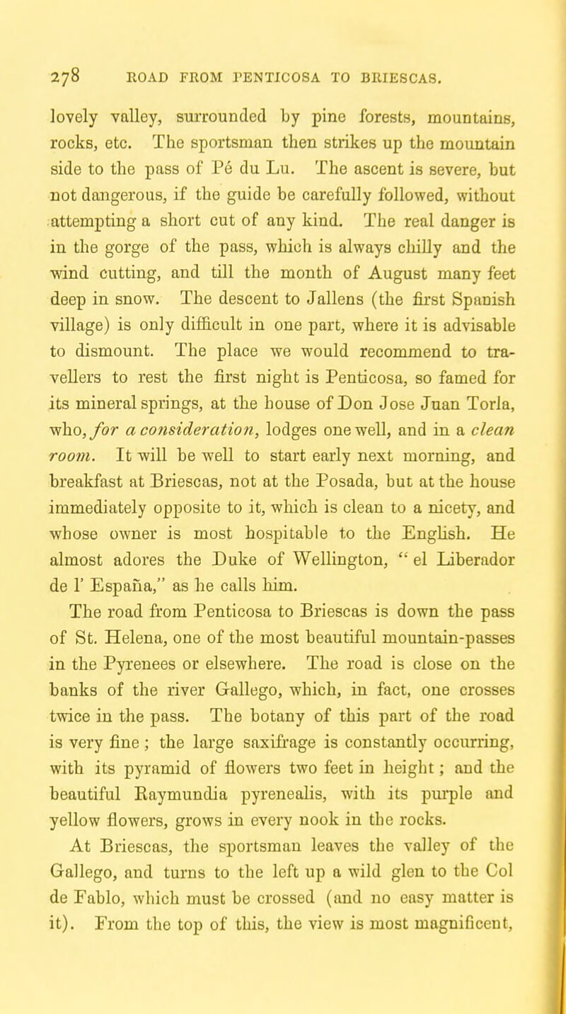 lovely valley, surrounded by pine forests, mountains, rocks, etc. The sportsman then strikes up the mountain side to the pass of Pe du Lu. The ascent is severe, hut not dangerous, if the guide be carefully followed, without attempting a short cut of any kind. The real danger is in the gorge of the pass, which is always chilly and the wind cutting, and till the month of August many feet deep in snow. The descent to Jallens (the first Spanish village) is only difficult in one part, where it is advisable to dismount. The place we would recommend to tra- vellers to rest the first night is Penticosa, so famed for its mineral springs, at the house of Don Jose Juan Torla, who,/or a consideration, lodges one well, and in a clean room. It will be well to start early next morning, and breakfast at Briescas, not at the Posada, but at the house immediately opposite to it, which is clean to a nicety, and whose owner is most hospitable to the English. He almost adores the Duke of Wellington,  el Liberador de 1' Espana, as he calls him. The road from Penticosa to Briescas is down the pass of St. Helena, one of the most beautiful mountain-passes in the Pyrenees or elsewhere. The road is close on the banks of the river Gallego, which, in fact, one crosses twice in the pass. The botany of this part of the road is very fine ; the large saxifrage is constantly occurring, with its pyramid of flowers two feet in height; and the beautiful Kaymundia pyrenealis, with its purple and yellow flowers, grows in every nook in the rocks. At Briescas, the sportsman leaves the valley of the Gallego, and turns to the left up a wild glen to the Col de Fablo, which must be crossed (and no easy matter is it). From the top of this, the view is most magnificent,