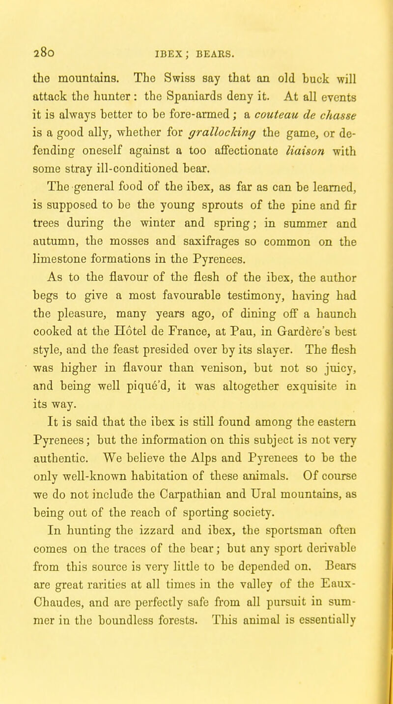 the mountains. The Swiss say that an old buck will attack the hunter : the Spaniards deny it. At all events it is always better to be fore-armed; a couteau de chasse is a good ally, whether for grallocking the game, or de- fending oneself against a too affectionate liaison with some stray ill-conditioned bear. The general food of the ibex, as far as can be learned, is supposed to be the young sprouts of the pine and fir trees during the winter and spring; in summer and autumn, the mosses and saxifrages so common on the limestone formations in the Pyrenees. As to the flavour of the flesh of the ibex, the author begs to give a most favourable testimony, having had the pleasure, many years ago, of dining off a haunch cooked at the Hotel de France, at Pau, in Gardere's best style, and the feast presided over by its slayer. The flesh was higher in flavour than venison, but not so juicy, and being well pique'd, it was altogether exquisite in its way. It is said that the ibex is still found among the eastern Pyrenees; but the information on this subject is not very authentic. We believe the Alps and Pyrenees to be the only well-known habitation of these animals. Of course we do not include the Carpathian and Ural mountains, as being out of the reach of sporting society. In hunting the izzard and ibex, the sportsman often comes on the traces of the bear; but any sport derivable from this source is very little to be depended on. Bears are great rarities at all times in the valley of the Eaux- Chaudes, and are perfectly safe from all pursuit in sum- mer in the boundless forests. This animal is essentially