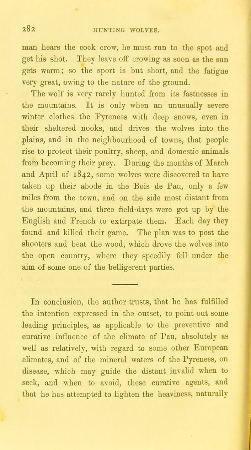 HUNTING WOLVES. man hears the cock crow, he must run to the spot and get his shot. They leave ofF crowing as soon as the sun gets warm; so the sport is hut short, and the fatigue very great, owing to the nature of the ground. The wolf is very rarely hunted from its fastnesses in the mountains. It is only when an unusually severe winter. clothes the Pyrenees with deep snows, even in their sheltered nooks, and drives the wolves into the plains, and in the neighhourhood of towns, that people rise to protect their poultry, sheep, and domestic animals from becoming their prey. During the months of March and April of 1842, some wolves were discovered to have taken up their abode in the Bois de Pau, only a few miles from the town, and on the side most distant from the mountains, and three field-days were got up by the English and French to extirpate them. Each day they found and killed their game. Tbe plan was to post the shooters and beat the wood, which drove the wolves into the open country, where they speedily fell under the aim of some one of the belligerent parties. In conclusion, the author trusts, that he has fulfilled the intention expressed in the outset, to point out some leading principles, as applicable to the preventive and curative influence of the climate of Pau, absolutely as well as relatively, with regard to some other European climates, and of tbe mineral waters of the Pyrenees, on disease, which may guide the distant invalid when to seek, and when to avoid, these curative agents, and that he has attempted to lighten the heaviness, naturally