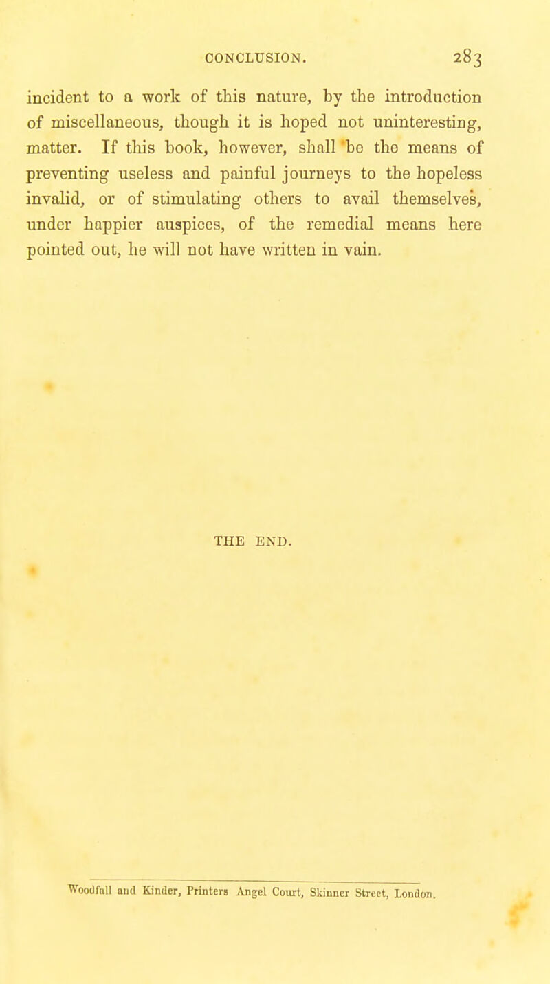 incident to a work of this nature, by the introduction of miscellaneous, though it is hoped not uninteresting, matter. If this hook, however, shall be the means of preventing useless and painful journeys to the hopeless invalid, or of stimulating others to avail themselves, under happier auspices, of the remedial means here pointed out, he will not have written in vain. THE END. Wootlfall and Kinder, Printers Angel Court, Skinner Street, London.