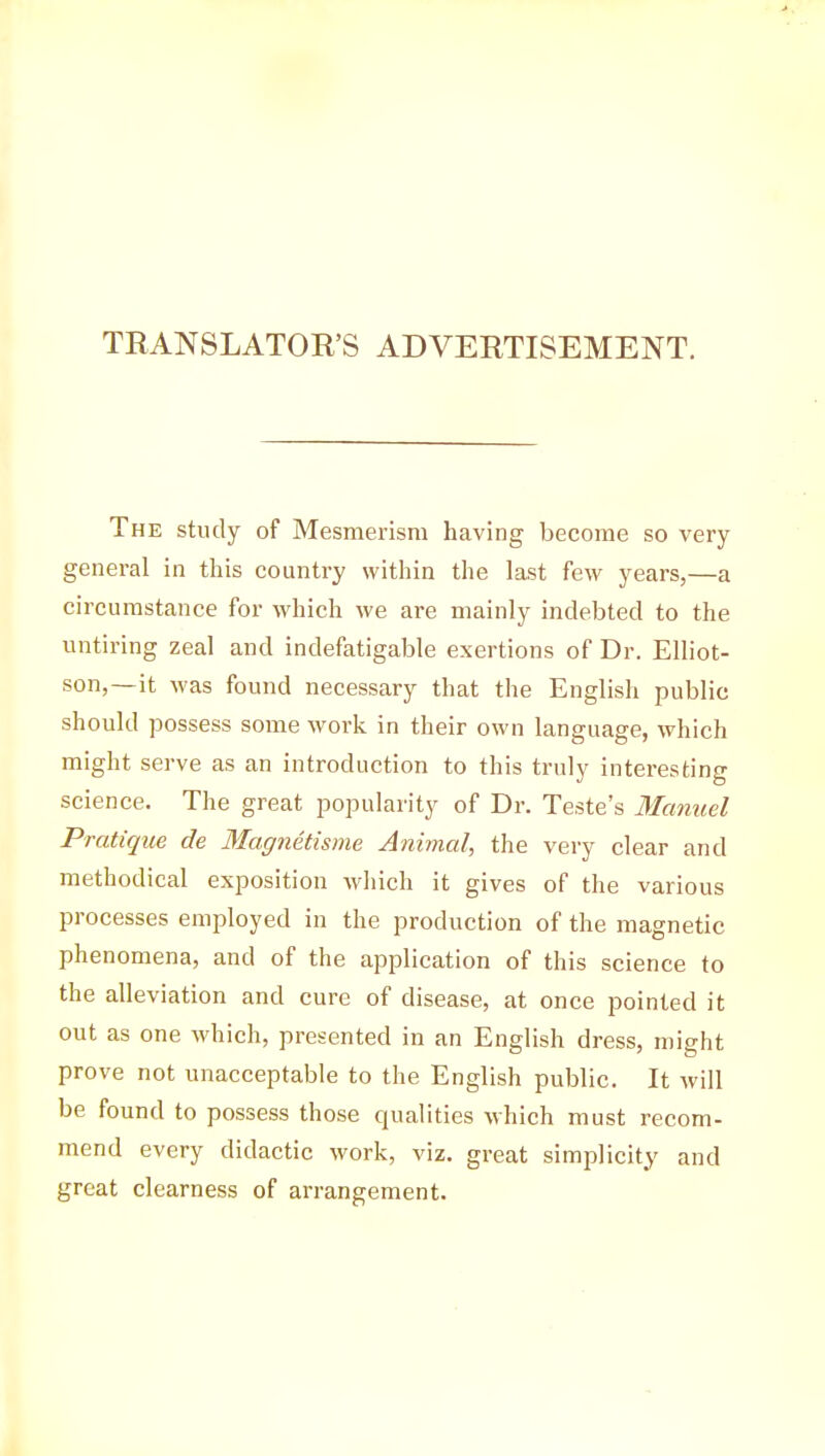 TRANSLATOR'S ADVERTISEMENT. The study of Mesmerism having become so very general in this country within the last few years,—a circumstance for which we are mainly indebted to the untiring zeal and indefatigable exertions of Dr. Elliot- son,—it was found necessary that the English public should possess some work in their own language, which might serve as an introduction to this truly interesting science. The great popularity of Dr. Teste's Manuel Pratique de Magnétisme Animal, the very clear and methodical exposition which it gives of the various processes employed in the production of the magnetic phenomena, and of the application of this science to the alleviation and cure of disease, at once pointed it out as one which, presented in an English dress, might prove not unacceptable to the English public. It will be found to possess those qualities which must recom- mend every didactic work, viz. great simplicity and great clearness of arrangement.