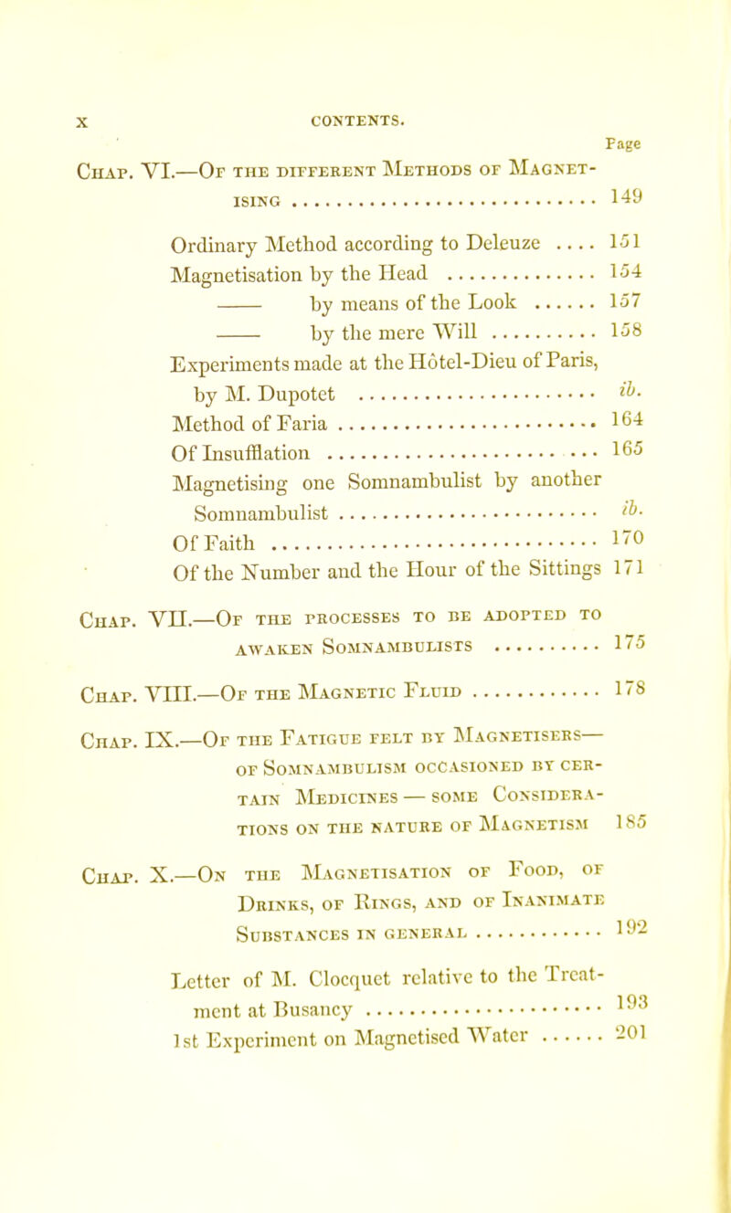 Page Chap. VI.—Of the different Methods of Magnet- ising 149 Ordinary Method according to Deleuze 151 Magnetisation by the Head 154 by means of the Look 157 by the mere Will 158 Experiments made at the Hôtel-Dieu of Paris, by M. Dupotet Method of Faria 164 Of Insufflation 165 Magnetising one Somnambulist by another Somnambulist Of Faith 170 Of the Number and the Hour of the Sittings 171 Chap. VII.—Of the processes to be adopted to awaken Somnambulists 175 Chap. VTII.—Of the Magnetic Fluid 178 Chap. IX.—Of the Fatigue felt by Magnétisées— of Somnambulism occasioned bt cer- tain Medicines — some Considéra- tions on the nature of Magnetism 185 Chap. X.—On the Magnetisation of Foon, of Drinks, of Rings, and of Inanimate Substances in gênerai 192 Letter of M. Clocquet relative to the Treat- ment at Busancy 19:5 1 st Experiment on Magnetised Water 201