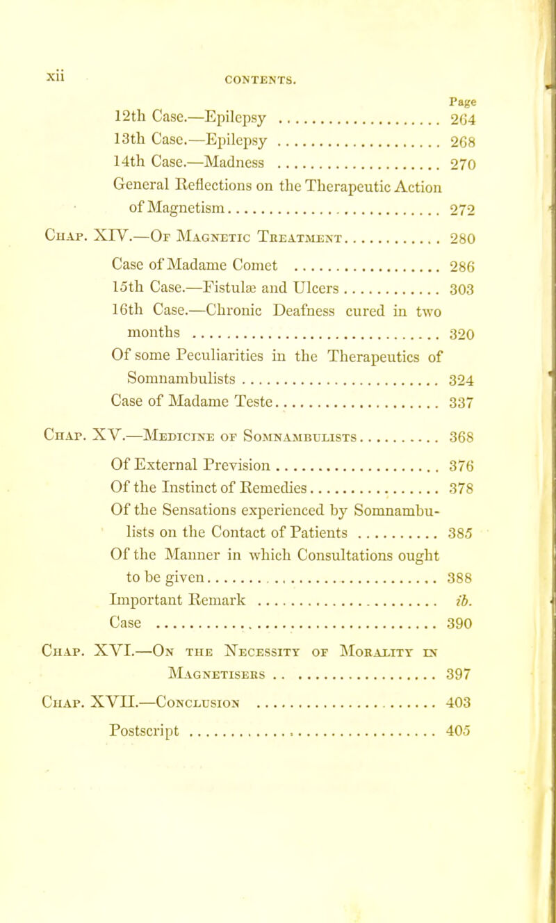 Page 12th Case.—Epilepsy 264 13th Case.—Epilepsy 268 14th Case.—Madness 270 General Reflections on the Therapeutic Action of Magnetism 272 Chap. XIV.—Or Magnetic Treatment 280 Case of Madame Comet 286 15th Case.—Fistula? and Ulcers 303 16th Case.—Chronic Deafness cured in two months 320 Of some Peculiarities in the Therapeutics of Somnambulists 324 Case of Madame Teste 337 Chap. XV.—Medicine of Somnambulists 368 Of External Prevision 376 Of the Instinct of Remedies 378 Of the Sensations experienced by Somnambu- lists on the Contact of Patients 385 Of the Manner in which Consultations ought to be given 388 Important Remark ib. Case 390 Chap. XVI.—On the Necessity of Morality ix Magnetisers 397 Chap. XVII.—Conclusion 403 Postscript 405