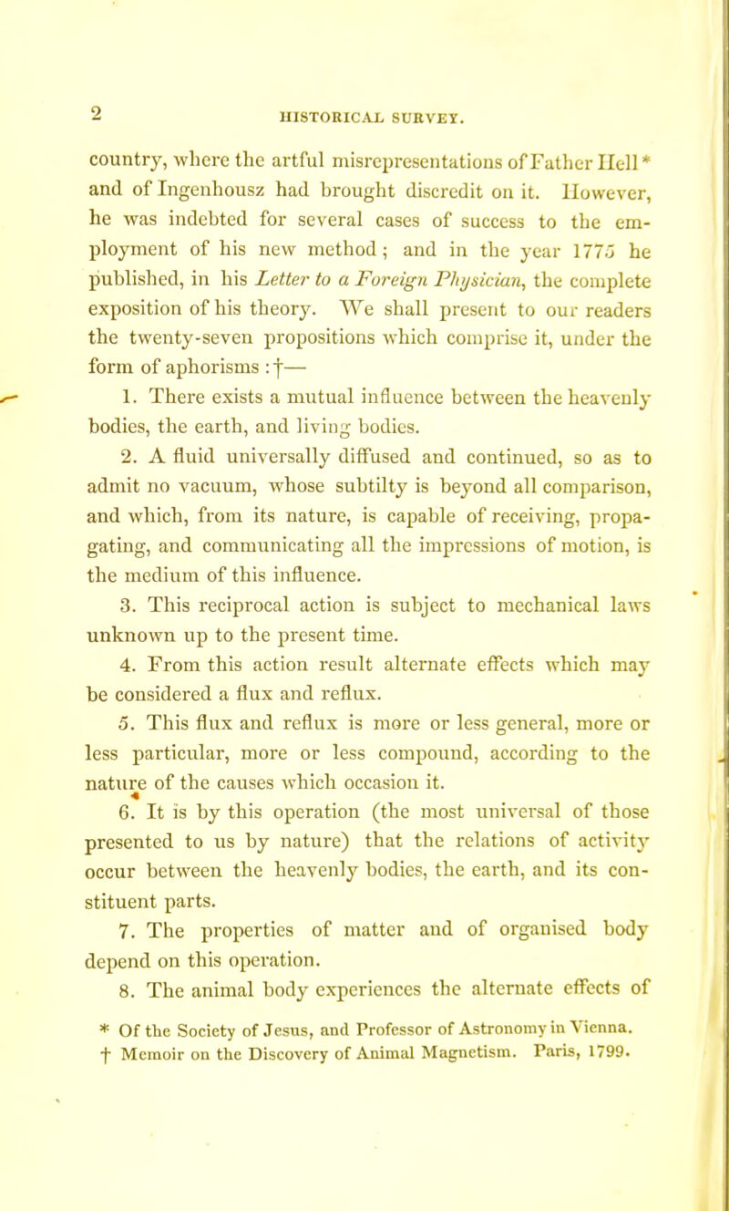 country, where the artful misrepresentations of Father Hell* and of Ingenhousz had brought discredit on it. However, he was indebted for several cases of success to the em- ployment of his new method ; and in the year 177Ô he published, in his Letter to a Foreign Physician, the complete exposition of his theory. We shall present to our readers the twenty-seven propositions which comprise it, under the form of aphorisms : j— 1. There exists a mutual influence between the heavenly bodies, the earth, and living bodies. 2. A fluid universally diffused and continued, so as to admit no vacuum, whose subtilty is beyond all comparison, and which, from its nature, is capable of receiving, propa- gating, and communicating all the impressions of motion, is the medium of this influence. 3. This reciprocal action is subject to mechanical laws unknown up to the present time. 4. From this action result alternate effects which may be considered a flux and reflux. 5. This flux and reflux is more or less general, more or less particular, more or less compound, according to the nature of the causes which occasion it. 6. It is by this operation (the most universal of those presented to us by nature) that the relations of activity occur between the heavenly bodies, the earth, and its con- stituent parts. 7. The properties of matter and of organised body depend on this operation. 8. The animal body experiences the alternate effects of * Of the Society of Jesus, and Professor of Astronomy in Vienna, f Memoir on the Discovery of Animal Magnetism. Paris, 1799.