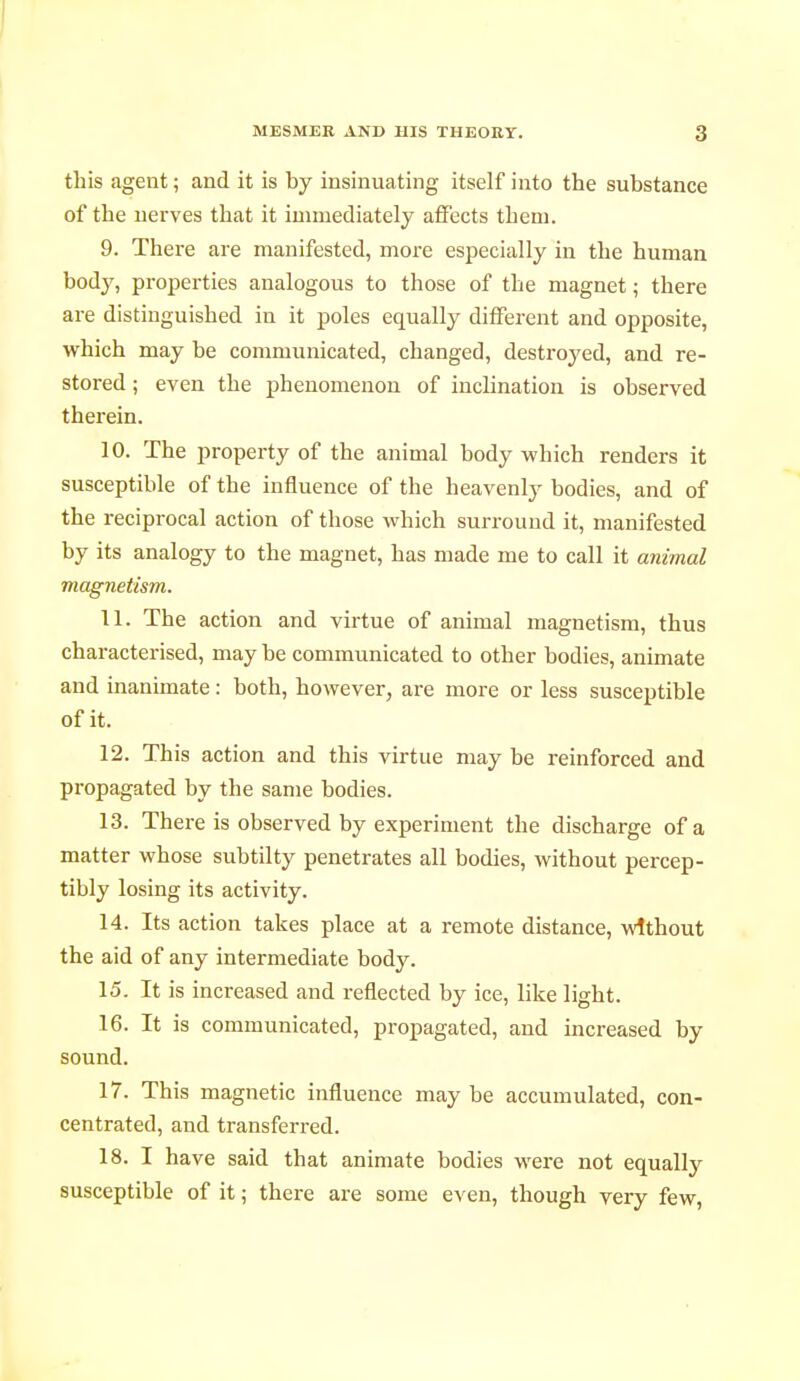 this agent ; and it is by insinuating itself into the substance of the nerves that it immediately affects them. 9. There are manifested, more especially in the human body, properties analogous to those of the magnet ; there are distinguished in it poles equally different and opposite, which may be communicated, changed, destroyed, and re- stored ; even the phenomenon of inclination is observed therein. 10. The property of the animal body which renders it susceptible of the influence of the heavenly bodies, and of the reciprocal action of those which surround it, manifested by its analogy to the magnet, has made me to call it animal magnetism. 11. The action and virtue of animal magnetism, thus characterised, may be communicated to other bodies, animate and inanimate : both, however, are more or less susceptible of it. 12. This action and this virtue may be reinforced and propagated by the same bodies. 13. There is observed by experiment the discharge of a matter whose subtilty penetrates all bodies, without percep- tibly losing its activity. 14. Its action takes place at a remote distance, without the aid of any intermediate body. 15. It is increased and reflected by ice, like light. 16. It is communicated, propagated, and increased by sound. 17. This magnetic influence may be accumulated, con- centrated, and transferred. 18. I have said that animate bodies were not equally susceptible of it ; there are some even, though very few,