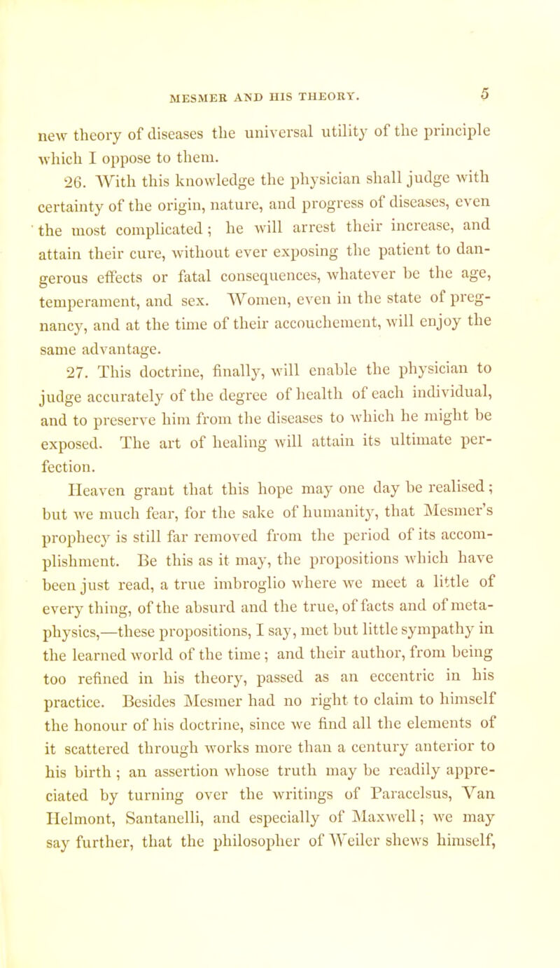 new theory of diseases the universal utility of the principle which I oppose to them. 26. With this knowledge the physician shall judge with certainty of the origin, nature, and progress of diseases, even the most complicated; he will arrest their increase, and attain their cure, without ever exposing the patient to dan- gerous effects or fatal consequences, whatever be the age, temperament, and sex. Women, even in the state of preg- nancy, and at the time of their accouchement, will enjoy the same advantage. 27. This doctrine, finally, will enable the physician to judge accurately of the degree of health of each individual, and to preserve him from the diseases to which he might be exposed. The art of healing will attain its ultimate per- fection. Heaven grant that this hope may one day be realised ; but we much fear, for the sake of humanity, that Mesmer's prophecy is still far removed from the period of its accom- plishment. Be this as it may, the propositions which have been just read, a true imbroglio where we meet a little of every thing, of the absurd and the true, of facts and of meta- physics,—these propositions, I say, met but little sympathy in the learned world of the time ; and their author, from being too refined in his theory, passed as an eccentric in his practice. Besides Mesmer had no right to claim to himself the honour of his doctrine, since we find all the elements of it scattered through works more than a century anterior to his birth ; an assertion whose truth may be readily appre- ciated by turning over the writings of Paracelsus, Van Helmont, Santanelli, and especially of Maxwell ; we may say further, that the philosopher of Weiler shews himself,