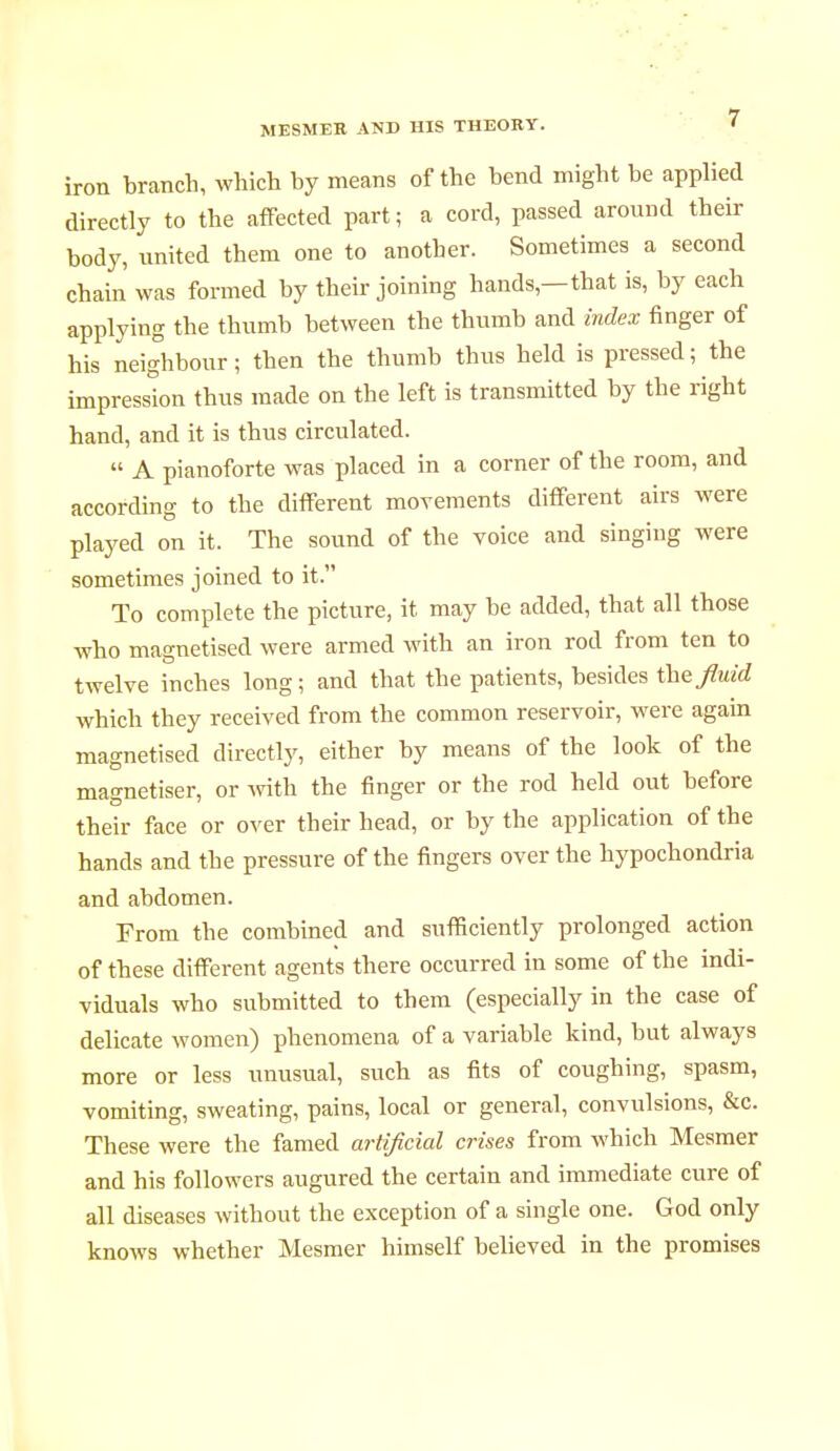 iron branch, which by means of the bend might be applied directly to the affected part ; a cord, passed around their body, united them one to another. Sometimes a second chain was formed by their joining hands,—that is, by each applying the thumb between the thumb and index finger of his neighbour ; then the thumb thus held is pressed ; the impression thus made on the left is transmitted by the right hand, and it is thus circulated.  A pianoforte was placed in a corner of the room, and according to the different movements different airs were played on it. The sound of the voice and singing were sometimes joined to it. To complete the picture, it may be added, that all those who magnetised were armed with an iron rod from ten to twelve inches long ; and that the patients, besides the fluid which they received from the common reservoir, were again magnetised directly, either by means of the look of the magnétiser, or with the finger or the rod held out before their face or over their head, or by the application of the hands and the pressure of the fingers over the hypochondria and abdomen. From the combined and sufficiently prolonged action of these different agents there occurred in some of the indi- viduals who submitted to them (especially in the case of delicate women) phenomena of a variable kind, but always more or less unusual, such as fits of coughing, spasm, vomiting, sweating, pains, local or general, convulsions, &c. These were the famed artificial crises from which Mesmer and his followers augured the certain and immediate cure of all diseases without the exception of a single one. God only knows whether Mesmer himself believed in the promises