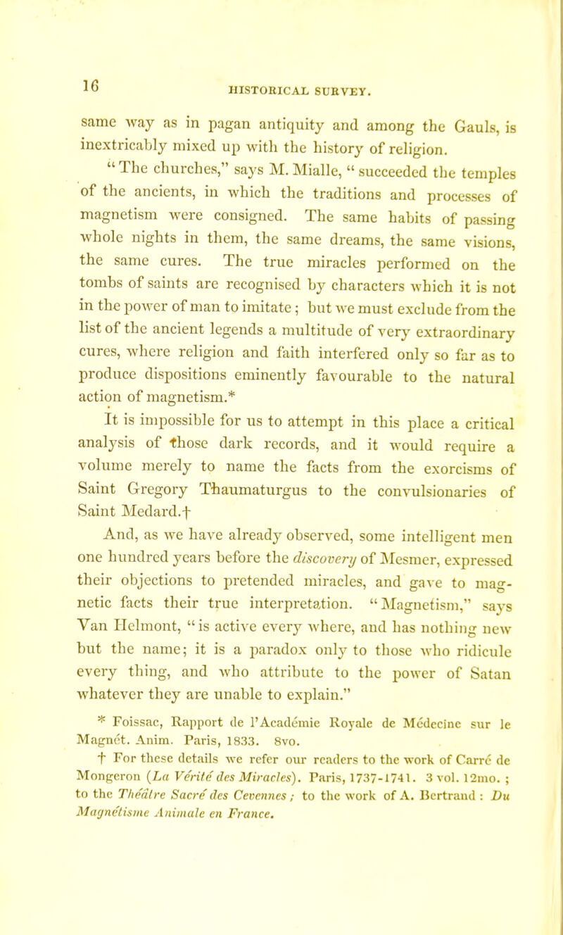 HISTORICAL SURVEY. same way as in pagan antiquity and among the Gauls, is inextricably mixed up with the history of religion. The churches, says M.Mialle, succeeded the temples of the ancients, in which the traditions and processes of magnetism were consigned. The same habits of passing whole nights in them, the same dreams, the same visions, the same cures. The true miracles performed on the tombs of saints are recognised by characters which it is not in the power of man to imitate ; but we must exclude from the list of the ancient legends a multitude of very extraordinary cures, where religion and faith interfered only so far as to produce dispositions eminently favourable to the natural action of magnetism.* It is impossible for us to attempt in this place a critical analysis of those dark records, and it would require a volume merely to name the facts from the exorcisms of Saint Gregory Thaumaturgus to the convulsionaries of Saint Medard.f And, as we have already observed, some intelligent men one hundred years before the discovery of Mesmer, expressed their objections to pretended miracles, and gave to mag- netic facts their true interpretation. Magnetism, says Van Helmont, is active every where, and has nothing new but the name; it is a paradox only to those who ridicule every thing, and who attribute to the power of Satan whatever they are unable to explain. * Foissac, Rapport de l'Académie Royale de Médecine sur le Magnét. Anim. Paris, 1833. 8vo. f For these details we refer our readers to the work of Carré de Mongeron (La Vérité des Miracles). Paris, 1737-1741. 3 vol. 12nio. ; to the Théâtre Sacré des Cevcmies ; to the work of A. Bertrand : Du Magnétisme Animale en France.