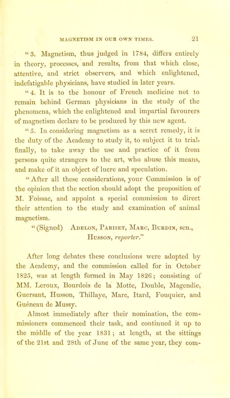 3. Magnetism, thus judged in 1784, differs entirely in theory, processes, and results, from that which close, attentive, and strict observers, and which enlightened, indefatigable physicians, have studied in later years.  4. It is to the honour of French medicine not to remain behind German physicians in the study of the phenomena, which the enlightened and impartial favourers of magnetism declare to be produced by this new agent.  5. In considering magnetism as a secret remedy, it is the duty of the Academy to study it, to subject it to triah finally, to take away the use and practice of it from persons quite strangers to the art, who abuse this means, and make of it an object of lucre and speculation.  After all these considerations, your Commission is of the opinion that the section should adopt the proposition of M. Foissac, and appoint a special commission to direct their attention to the study and examination of animal magnetism.  (Signed) Adelon, Pariset, Marc, Burdin, sen., Husson, reporter After long debates these conclusions were adopted by the Academy, and the commission called for in October 1825, was at length formed in May 1826; consisting of MM. Leroux, Bourdois de la Motte, Double, Magendie, Guersant, Husson, Thillaye, Marc, Itard, Fouquier, and Guéneau de Mussy. Almost immediately after their nomination, the com- missioners commenced their task, and continued it up to the middle of the year 1831 ; at length, at the sittings of the 21st and 28th of June of the same year, they com-