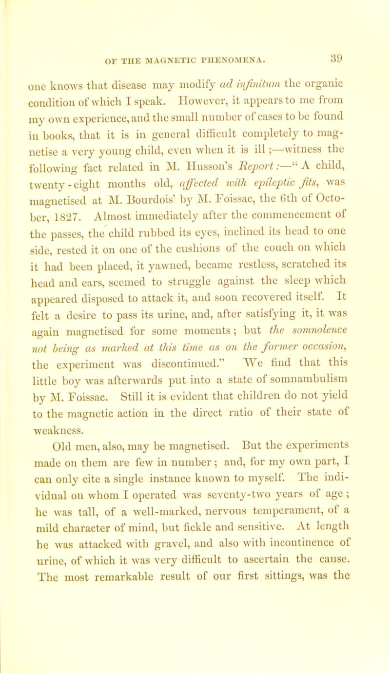 one knows that disease may modify ad infinitum the organic condition of which I speak. However, it appears to me from my own experience, and the small number of cases to be found in books, that it is in general difficult completely to mag- netise a very young child, even when it is ill ;—witness the following fact related in M. Husson's Report:—A child, twenty-eight months old, affected with epileptic Jits, was magnetised at M. Bourdois' by M. Foissac, the 6th of Octo- ber, 1827. Almost immediately after the commencement of the passes, the child rubbed its eyes, inclined its head to one side, rested it on one of the cushions of the couch on which it had been placed, it yawned, became restless, scratched its head and ears, seemed to struggle against the sleep which appeared disposed to attack it, and soon recovered itself. It felt a desire to pass its urine, and, after satisfying it, it was again magnetised for some moments ; but the somnolence not being as marked at this time as on the former occasion, the experiment was discontinued. We find that this little boy was afterwards put into a state of somnambulism by M. Foissac. Still it is evident that children do not yield to the magnetic action in the direct ratio of their state of weakness. Old men, also, may be magnetised. But the experiments made on them are few in number ; and, for my own part, I can only cite a single instance known to myself. The indi- vidual on whom I operated was seventy-two years of age ; he was tall, of a well-marked, nervous temperament, of a mild character of mind, but fickle and sensitive. At length he was attacked with gravel, and also with incontinence of urine, of which it was very difficult to ascertain the cause. The most remarkable result of our first sittings, was the