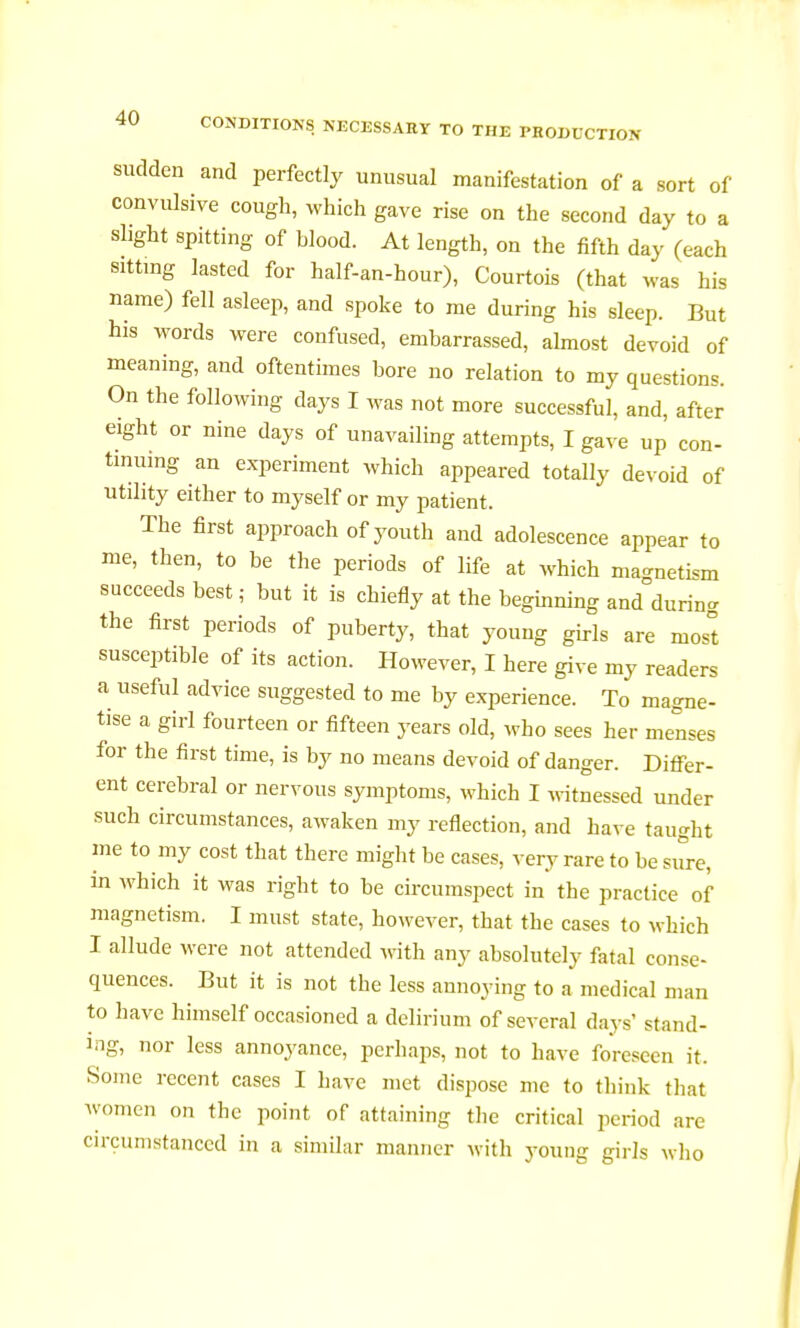 sudden and perfectly unusual manifestation of a sort of convulsive cough, which gave rise on the second day to a shght spitting of blood. At length, on the fifth day (each sitting lasted for half-an-hour), Courtois (that was his name) fell asleep, and spoke to me during his sleep. But his words were confused, embarrassed, almost devoid of meaning, and oftentimes bore no relation to my questions. On the following days I was not more successful, and, after eight or nine days of unavailing attempts, I gave up con- tinuing an experiment which appeared totally devoid of utility either to myself or my patient. The first approach of youth and adolescence appear to me, then, to be the periods of life at which magnetism succeeds best ; but it is chiefly at the beginning and°durinc the first periods of puberty, that young girls are nios°t susceptible of its action. However, I here give my readers a useful advice suggested to me by experience. To magne- tise a girl fourteen or fifteen years old, who sees her menses for the first time, is by no means devoid of danger. Differ- ent cerebral or nervous symptoms, which I witnessed under such circumstances, awaken my reflection, and have taught me to my cost that there might be cases, very rare to be sure, in which it was right to be circumspect in the practice of magnetism. I must state, however, that the cases to which I allude were not attended with any absolutely fatal conse- quences. But it is not the less annoying to a medical man to have himself occasioned a delirium of several days' stand- ing, nor less annoyance, perhaps, not to have foreseen it. Some recent cases I have met dispose me to think that women on the point of attaining the critical period are circumstanced in a similar manner with young girls who