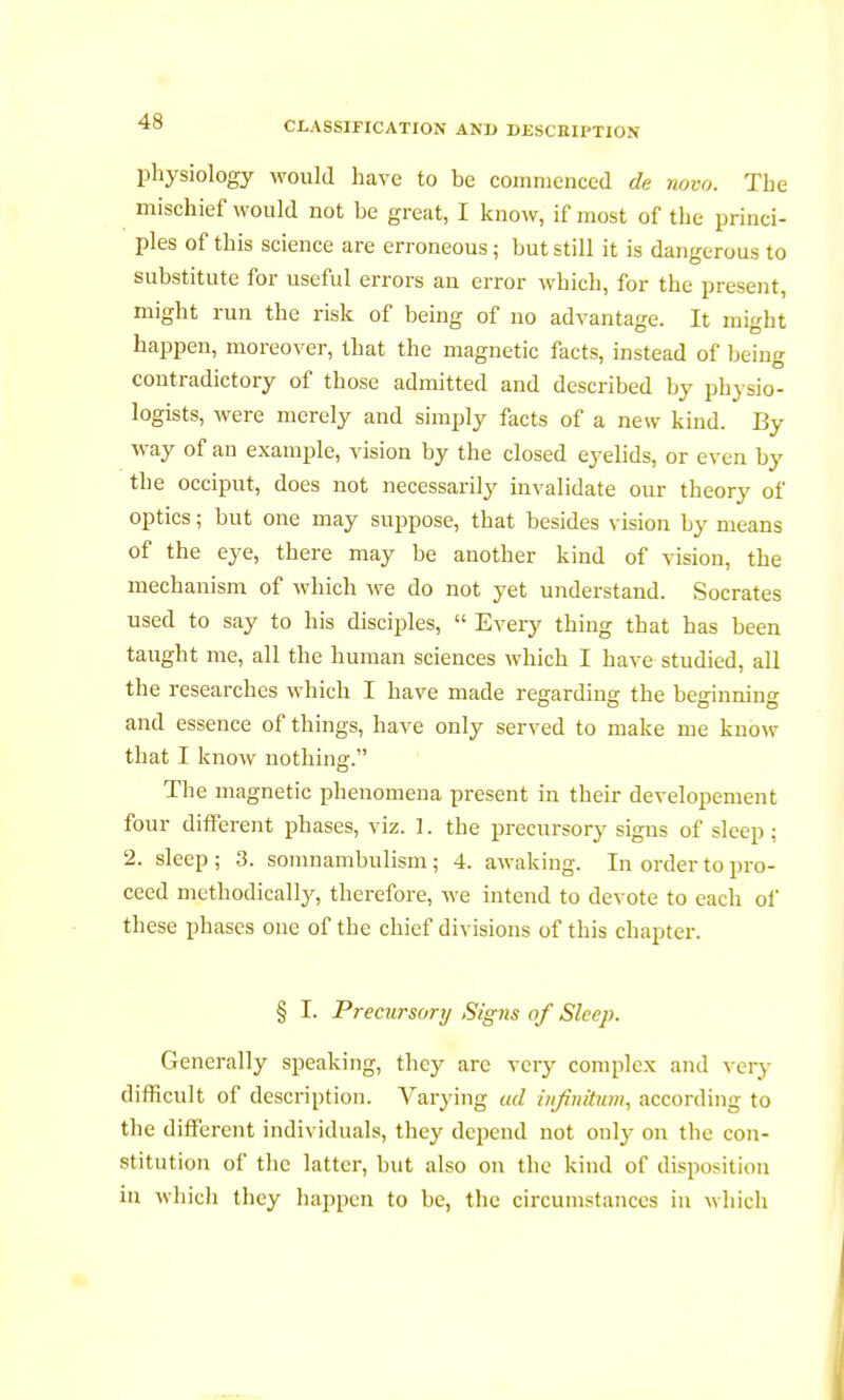 physiology would have to be commenced de novo. The mischief would not be great, I know, if most of the princi- ples of this science are erroneous; but still it is dangerous to substitute for useful errors an error which, for the present, might run the risk of being of no advantage. It might happen, moreover, that the magnetic facts, instead of being contradictory of those admitted and described by physio- logists, were merely and simply facts of a new kind. By way of an example, vision by the closed eyelids, or even by the occiput, does not necessarily invalidate our theory of optics ; but one may suppose, that besides vision by means of the eye, there may be another kind of vision, the mechanism of which Ave do not yet understand. Socrates used to say to his disciples,  Every thing that has been taught me, all the human sciences which I have studied, all the researches which I have made regarding the beginning and essence of things, have only served to make me know that I know nothing. The magnetic phenomena present in their developement four different phases, viz. 1. the precursory signs of sleep ; 2. sleep ; 3. somnambulism ; 4. awaking. In order to pro- ceed methodically, therefore, we intend to devote to each ol* these phases one of the chief divisions of this chapter. § I. Precursory Signs of Sleep. Generally speaking, they are very complex and very difficult of description. Varying ad infinitum, according to the different individuals, they depend not only on the con- stitution of the latter, but also on the kind of disposition in which they happen to be, the circumstances in which