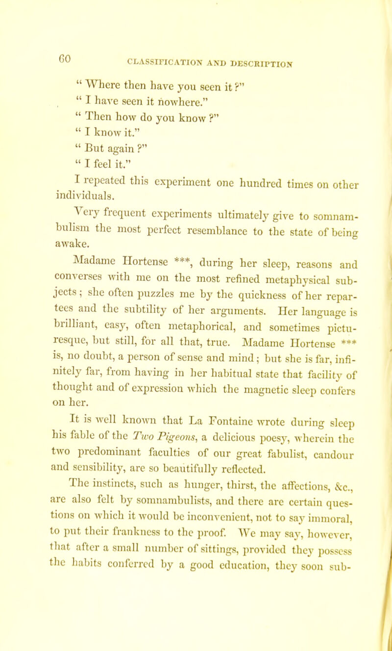  Where then have you seen it ?  I have seen it nowhere.  Then how do you know ?  I know it.  But again ?  I feel it. I repeated this experiment one hundred times on other individuals. Very frequent experiments ultimately give to somnam- bulism the most perfect resemblance to the state of being awake. Madame Hortense ***, during her sleep, reasons and converses with me on the most refined metaphysical sub- jects ; she often puzzles me by the quickness of her repar- tees and the subtility of her arguments. Her language is brilliant, easy, often metaphorical, and sometimes pictu- resque, but still, for all that, true. Madame Hortense *** is, no doubt, a person of sense and mind ; but she is far, infi- nitely far, from having in her habitual state that facility of thought and of expression which the magnetic sleep confers on her. It is well known that La Fontaine wrote during sleep his fable of the Two Pigeons, a delicious poesy, wherein the two predominant faculties of our great fabulist, candour and sensibility, are so beautifully reflected. The instincts, such as hunger, thirst, the affections, &c, are also felt by somnambulists, and there are certain ques- tions on which it would be inconvenient, not to say immoral, to put their frankness to the proof. We may say, however, that after a small number of sittings, provided they posse ss the habits conferred by a good education, they soon sub-