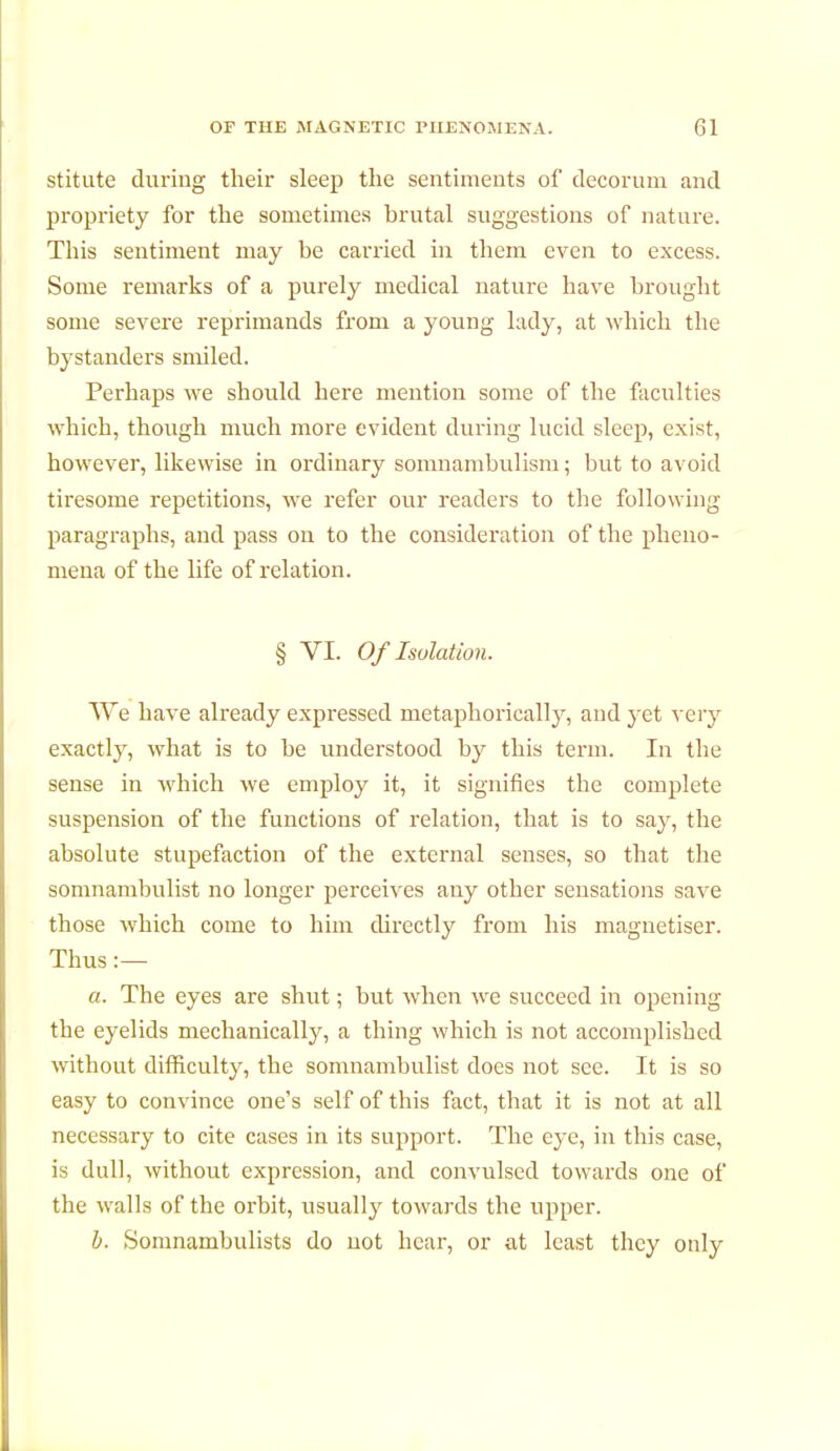 stitute during their sleep the sentiments of decorum and propriety for the sometimes brutal suggestions of nature. This sentiment may be carried in them even to excess. Some remarks of a purely medical nature have brought some severe reprimands from a young lady, at which the bystanders smiled. Perhaps we should here mention some of the faculties which, though much more evident during lucid sleep, exist, however, likewise in ordinary somnambulism ; but to avoid tiresome repetitions, we refer our readers to the following paragraphs, and pass on to the consideration of the pheno- mena of the life of relation. § VI. Of Isolation. We have already expressed metaphorically, and yet very exactly, what is to be understood by this term. In the sense in which we employ it, it signifies the complete suspension of the functions of relation, that is to say, the absolute stupefaction of the external senses, so that the somnambulist no longer perceives any other sensations save those which come to him directly from his magnétiser. Thus :— a. The eyes are shut ; but when we succeed in opening the eyelids mechanically, a thing which is not accomplished without difficulty, the somnambulist does not see. It is so easy to convince one's self of this fact, that it is not at all necessary to cite cases in its support. The eye, in this case, is dull, without expression, and convulsed towards one of the walls of the orbit, usually towards the upper. b. Somnambulists do not hear, or at least they only