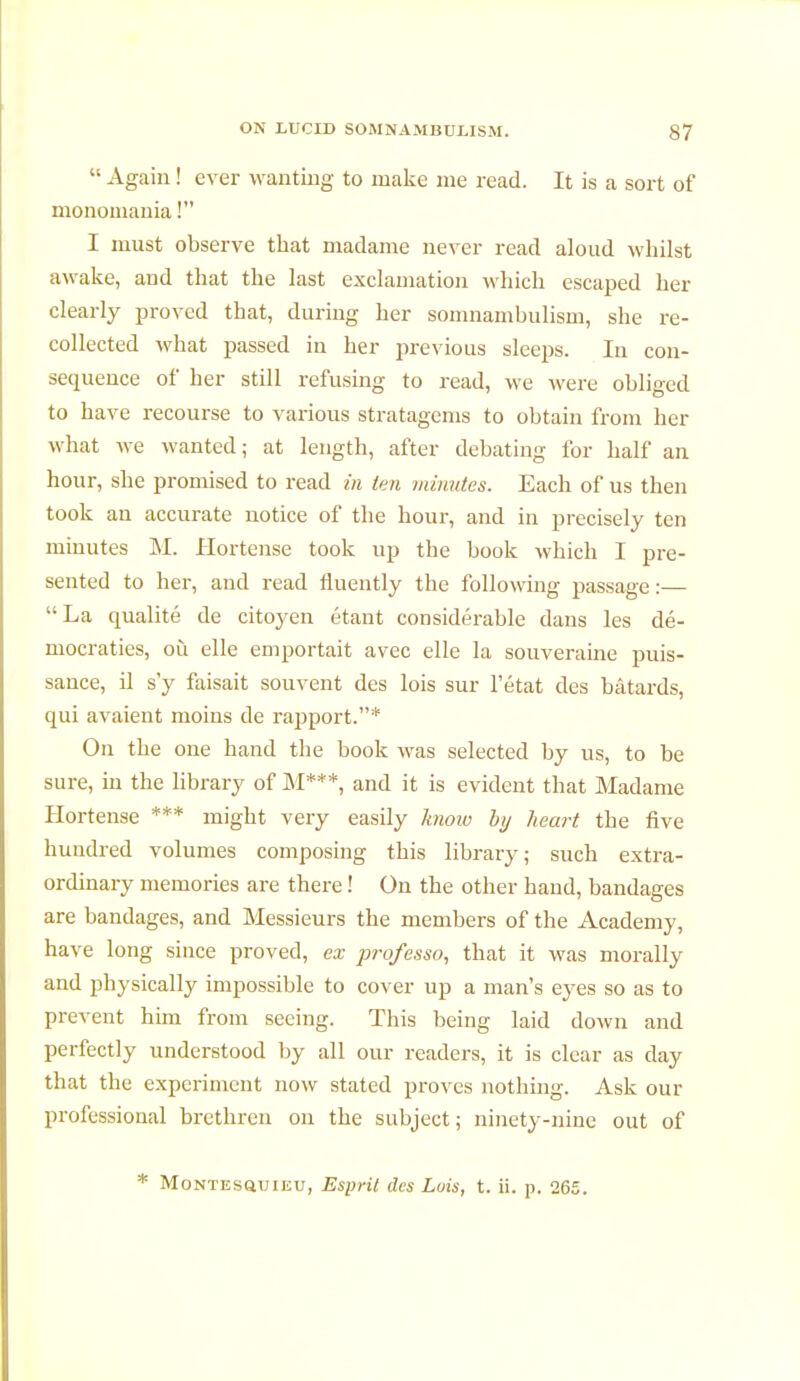  Again ! ever wanting to make me read. It is a sort of monomania ! I must observe that madame never read aloud whilst awake, and that the last exclamation which escaped her clearly proved that, durhig her somnambulism, she re- collected what passed in her previous sleeps. In con- sequence of her still refusing to read, we were obliged to have recourse to various stratagems to obtain from her what we wanted; at length, after debating for half an hour, she promised to read in ten minutes. Each of us then took an accurate notice of the hour, and in precisely ten minutes M. Hortense took up the book which I pre- sented to her, and read fluently the following passage :— La qualité de citoyen étant considérable dans les dé- mocraties, où elle emportait avec elle la souveraine puis- sance, il s'y faisait souvent des lois sur l'état des bâtards, qui avaient moins de rapport.* On the one hand the book was selected by us, to be sure, in the library of M***, and it is evident that Madame Hortense *** might very easily know by heart the five hundred volumes composing this library; such extra- ordinary memories are there ! On the other hand, bandages are bandages, and Messieurs the members of the Academy, have long since proved, ex prqfesso, that it was morally and physically impossible to cover up a man's eyes so as to prevent him from seeing. This being laid down and perfectly understood by all our readers, it is clear as day that the experiment now stated proves nothing. Ask our professional brethren on the subject; ninety-nine out of * Montesquieu, Esprit des Luis, t. ii. p. 265.