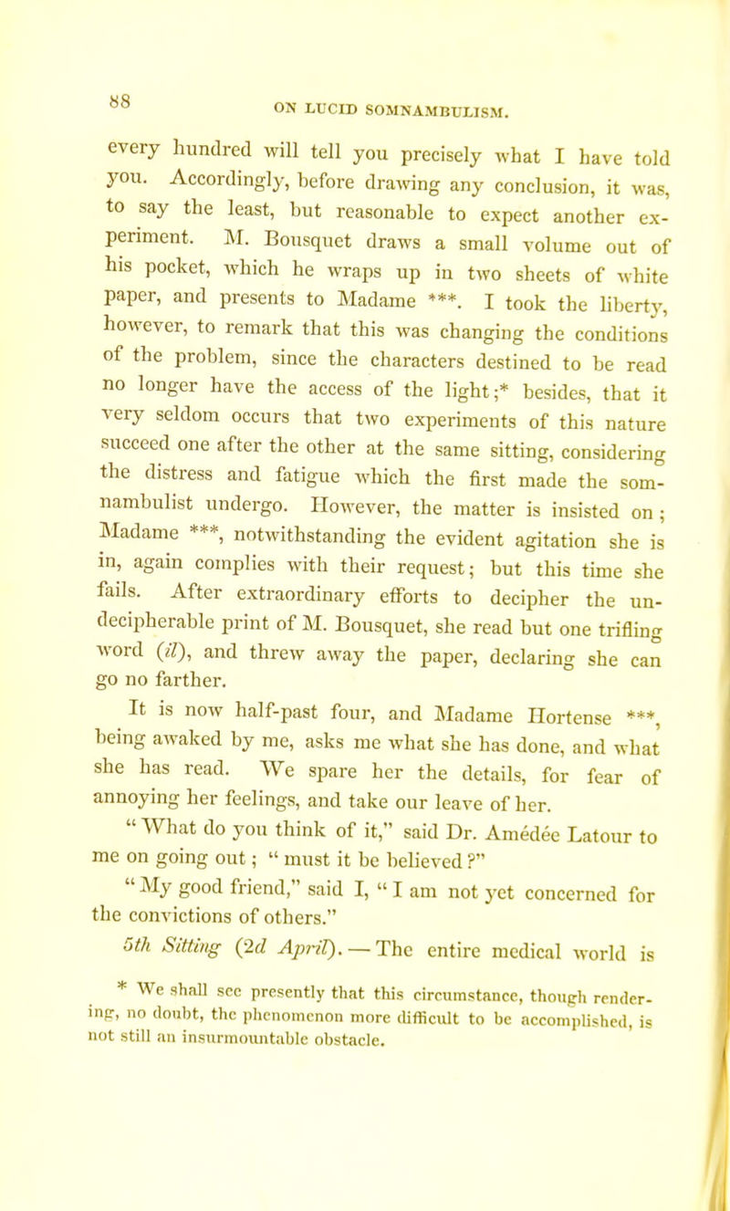 ON LUCID SOMNAMBULISM. every hundred will tell you precisely what I have told you. Accordingly, before drawing any conclusion, it was, to say the least, but reasonable to expect another ex- periment. M. Bousquet draws a small volume out of his pocket, which he wraps up in two sheets of white paper, and presents to Madame ***. I took the liberty, however, to remark that this was changing the conditions of the problem, since the characters destined to be read no longer have the access of the light;* besides, that it very seldom occurs that two experiments of this nature succeed one after the other at the same sitting, considering the distress and fatigue which the first made the som- nambulist undergo. However, the matter is insisted on ; Madame ***, notwithstanding the evident agitation she is in, again complies with their request; but this time she fails. After extraordinary efforts to decipher the un- decipherable print of M. Bousquet, she read but one trifling word 07), and threw away the paper, declaring she can go no farther. It is now half-past four, and Madame Hortense ***, being awaked by me, asks me what she has done, and what she has read. We spare her the details, for fear of annoying her feelings, and take our leave of her.  What do you think of it, said Dr. Amédée Latour to me on going out ;  must it be believed ?  My good friend, said I,  I am not yet concerned for the convictions of others. 5th Sitting (2d April). — The entire medical world is * We shall sec presently that this circumstance, though render- ing, no doubt, the phenomenon more difficult to be accomplished, is not still an insurmountable obstacle.