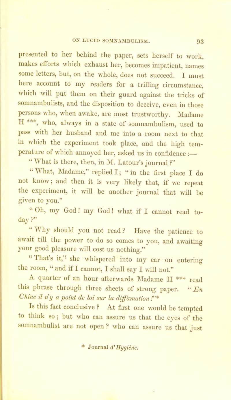 presented to her behind the paper, sets herself to work, makes efforts which exhaust her, becomes impatient, names some letters, but, on the whole, does not succeed. I must here account to my readers for a trifling circumstance, which will put them on their guard against the tricks of somnambulists, and the disposition to deceive, even in those persons who, when awake, are most trustworthy. Madame H ***, who, always in a state of somnambulism, used to pass with her husband and me into a room next to that in which the experiment took place, and the high tem- perature of which annoyed her, asked us in confidence :—  What is there, then, in M. Latour's journal ?  What, Madame, replied I ;  in the first place I do not know ; and then it is very likely that, if we repeat the experiment, it will be another journal that will be given to you. Oh, my God! my God! what if I cannot read to- day? Why should you not read? Have the patience to await till the power to do so comes to you, and awaiting your good pleasure will cost us nothing.  That's it,- she whispered into my ear on entering the room,  and if I cannot, I shall say I will not. A quarter of an hour afterwards Madame H *** read this phrase through three sheets of strong paper.  En Chine il n'y a point de loi sur la diffamation!* Is this fact conclusive ? At first one would be tempted to think so ; but who can assure us that the eyes of the somnambulist are not open ? who can assure us that just Journal d'Hygiène.