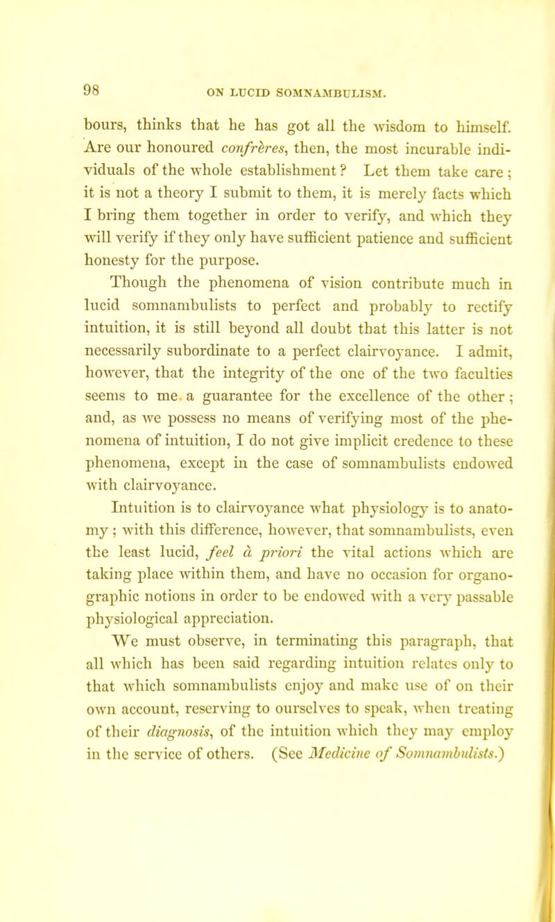 bours, thinks that he has got all the wisdom to himself. Are our honoured confrères, then, the most incurable indi- viduals of the whole establishment ? Let them take care ; it is not a theory I submit to them, it is merely facts which I bring them together in order to verify, and which they will verify if they only have sufficient patience and sufficient honesty for the purpose. Though the phenomena of vision contribute much in lucid somnambulists to perfect and probably to rectify intuition, it is still beyond all doubt that this latter is not necessarily subordinate to a perfect clairvoyance. I admit, however, that the integrity of the one of the two faculties seems to me. a guarantee for the excellence of the other ; and, as we possess no means of verifjdng most of the phe- nomena of intuition, I do not give implicit credence to these phenomena, except in the case of somnambulists endowed with clairvoyance. Intuition is to clairvoj'ance what physiology is to anato- my ; with this difference, however, that somnambulists, even the least lucid, feel à priori the vital actions which are taking place within them, and have no occasion for organo- graphy notions in order to be endowed with a very passable physiological appreciation. We must observe, in terminating this paragraph, that all which has been said regarding intuition relates only to that which somnambulists enjoy and make use of on their own account, reserving to ourselves to speak, when treating of their diagnosis, of the intuition which they may employ in the service of others. (See Medicine of Somnambulists.)