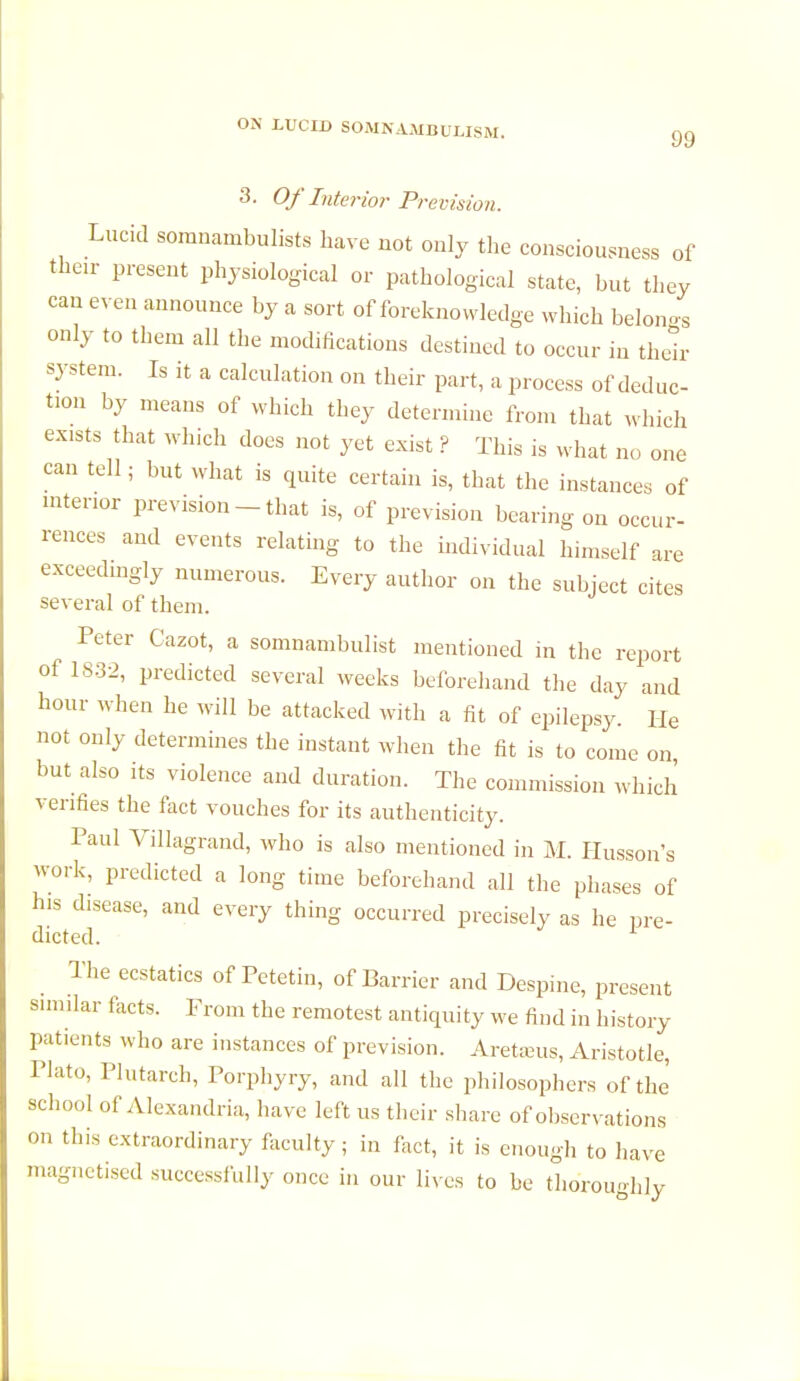 99 3. Of Interior Prevision. Lucid somnambulists have not only the consciousness of then- present physiological or pathological state, but they can even announce by a sort of foreknowledge which belong only to them all the modifications destined to occur in their system. Is it a calculation on their part, a process of deduc- tion by means of which they determine from that which exists that which does not yet exist ? This is what no one can tell; but what is quite certain is, that the instances of interior prevision - that is, of prevision bearing on occur- rences and events relating to the individual himself are exceedingly numerous. Every author on the subject cites several of them. Peter Cazot, a somnambulist mentioned in the report of 1832, predicted several weeks beforehand the day and hour when he will be attacked with a fit of epilepsy. He not only determines the instant when the fit is to come on, but also its violence and duration. The commission which verifies the fact vouches for its authenticity. Paul Villagrand, who is also mentioned in M. Husson s work, predicted a long time beforehand all the phases of his disease, and every thing occurred precisely as he pre- dicted. The ecstatics of Petetin, of Barrier and Despine, present similar facts. From the remotest antiquity we find in history patients who are instances of prevision. Aretams, Aristotle, Plato, Plutarch, Porphyry, and all the philosophers of the school of Alexandria, have left us their share of observations on this extraordinary faculty; in fact, it is enough to have magnetised successfully once in our lives to be thoroughly