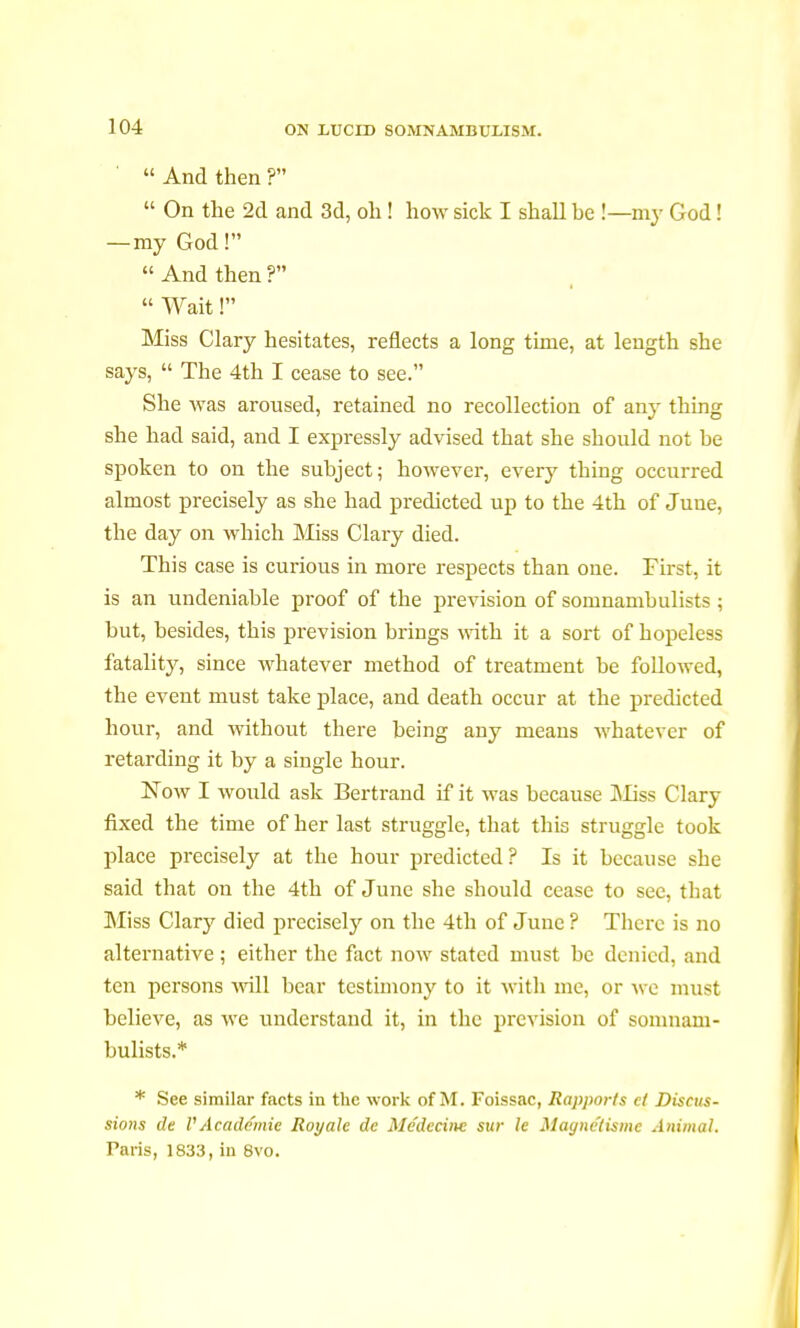 '  And then ?  On the 2d and 3d, oh ! how sick I shall be !—m}- God ! —my God!  And then ?  Wait ! Miss Clary hesitates, reflects a long time, at length she says,  The 4th I cease to see. She was aroused, retained no recollection of any thing she had said, and I expressly advised that she should not he spoken to on the subject; however, every thing occurred almost precisely as she had predicted up to the 4th of June, the day on which Miss Clary died. This case is curious in more respects than one. First, it is an undeniable proof of the prevision of somnambulists ; but, besides, this prevision brings with it a sort of hopeless fatality, since whatever method of treatment be followed, the event must take place, and death occur at the predicted hour, and without there being any means whatever of retarding it by a single hour. Now I would ask Bertrand if it was because Miss Clary fixed the time of her last struggle, that this struggle took place precisely at the hour predicted? Is it because she said that on the 4th of June she should cease to see, that Miss Clary died precisely on the 4th of June ? There is no alternative ; either the fact now stated must be denied, and ten persons will bear testimony to it with me, or we must believe, as we understand it, in the prevision of somnam- bulists.* * See similar facts in the work of M. Foissac, Rapports ci Discus- sions de I'A cade mie Royale de Médecine sur le Magnétisme Animal. Taris, 1833, in 8vo.