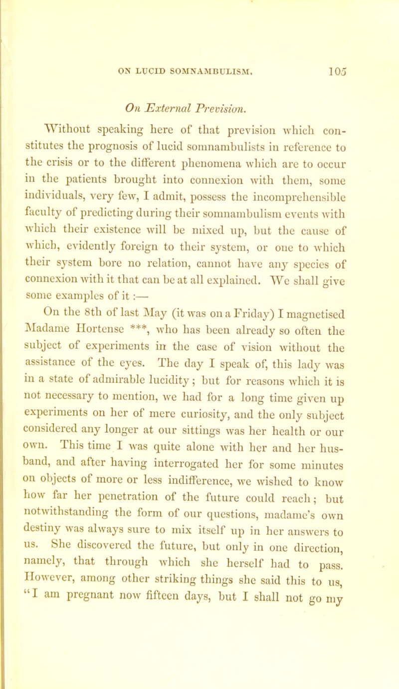 On External Prevision. Without speaking here of that prevision which con- stitutes the prognosis of lucid somnambulists in reference to the crisis or to the different phenomena which are to occur in the patients brought into connexion with them, some individuals, very few, I admit, possess the incomprehensible faculty of predicting during their somnambulism events with which their existence will be mixed up, but the cause of which, evidently foreign to their system, or one to which their system bore no relation, cannot have any species of connexion with it that can be at all explained. We shall give some examples of it :— On the 8th of last May (it was on a Friday) I magnetised Madame Hortense ***, who has been already so often the subject of experiments in the case of vision without the assistance of the eyes. The clay I speak of, this lady was in a state of admirable lucidity ; but for reasons which it is not necessary to mention, we had for a long time given up experiments on her of mere curiosity, and the only subject considered any longer at our sittings was her health or our own. This time I was quite alone with her and her hus- band, and after having interrogated her for some minutes on objects of more or less indifference, we wished to know how far her penetration of the future could reach; but notwithstanding the form of our questions, madame's own destiny was always sure to mix itself up in her answers to us. She discovered the future, but only in one direction, namely, that through which she herself had to pass. However, among other striking things she said this to us, I am pregnant now fifteen days, but I shall not go my