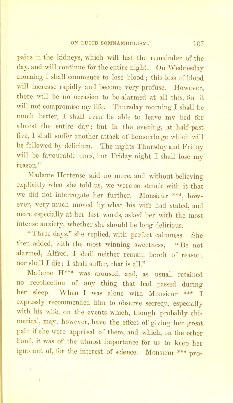 pains in the kidneys, which will last the remainder of the day, and will continue for the entire night. On Wednesday morning I shall commence to lose blood ; this loss of blood will increase rapidly and become very profuse. However, there will be no occasion to be alarmed at all this, for it will not compromise my life. Thursday morning I shall be much better, I shall even be able to leave my bed for almost the entire day; but in the evening, at half-past five, I shall suffer another attack of hemorrhage which will be followed by delirium. The nights Thursday and Friday will be favourable ones, but Friday night I shall lose my reason. Madame Hortense said no more, and without believing explicitly what she told us, we were so struck with it that we did not interrogate her further. Monsieur ***, how- ever, very much moved by what his wife had stated, and more especially at her last words, asked her with the most intense anxiety, whether she should be long delirious.  Three clays, she replied, with perfect calmness. She then added, with the most winning sweetness, Be not alarmed, Alfred, I shall neither remain bereft of reason, nor shall I die; I shall suffer, that is all. Madame H*** was aroused, and, as usual, retained no recollection of any tiling that had passed during her sleep. When I was alone with Monsieur *** I expressly recommended him to observe secrecy, especially with his wife, on the events which, though probably chi- merical, may, however, have the effect of giving her great pain if she were apprised of them, and which, on the other hand, it was of the utmost importance for us to keep her ignorant of, for the interest of science. Monsieur *** pro-