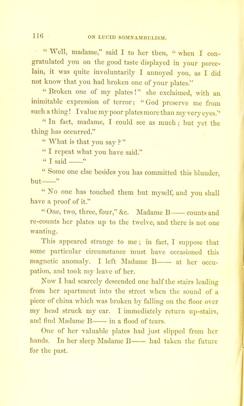 ■  Well, madame, said I to her tben,  when I con- gratulated you on the good taste displayed in your porce- lain, it was quite involuntarily I annoyed you, as I did not know that you had broken one of your plates.  Broken one of my plates !  she exclaimed, with an inimitable expression of terror; God preserve me from such a thing ! I value my poor plates more than my very eyes.''  In fact, madame, I could see as much ; but yet the thing has occurred.  What is that you say ?   I repeat what you have said. « I said   Some one else besides you has committed this blunder, but   No one has touched them but myself, and you shall have a proof of it.  One, two, three, four, &c. Madame B counts and re-counts her plates up to the twelve, and there is not one wanting. This appeared strange to me ; in fact, I suppose that some particular circumstance must have occasioned this magnetic anomaly. I left Madame B at her occu- pation, and took my leave of her. Now I had scarcely descended one half the stairs leading from her apartment into the street when the sound of a piece of china which was broken by falling on the floor over my head struck my ear. I immediately return up-stairs, and find Madame B in a flood of tears. One of her valuable plates had just slipped from her hands. In her sleep Madame B had taken the future for the past.