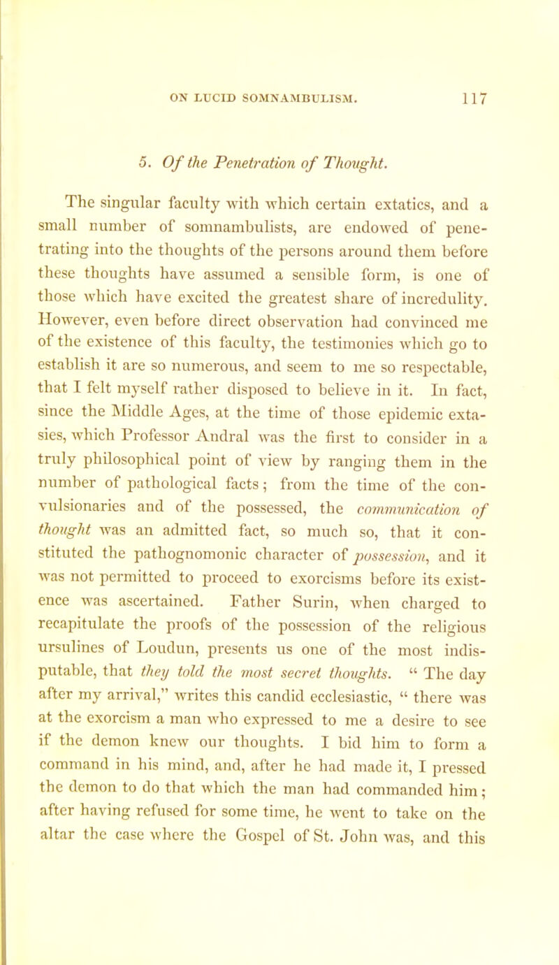 5. Of the Penetration of Thought. The singular faculty with which certain extatics, and a small number of somnambulists, are endowed of pene- trating into the thoughts of the persons around them before these thoughts have assumed a sensible form, is one of those which have excited the greatest share of incredulity. However, even before direct observation had convinced me of the existence of this faculty, the testimonies which go to establish it are so numerous, and seem to me so respectable, that I felt myself rather disposed to believe in it. In fact, since the Middle Ages, at the time of those epidemic exta- sies, which Professor Andral was the first to consider in a truly philosophical point of view by ranging them in the number of pathological facts ; from the time of the con- vulsionaries and of the possessed, the communication of thought was an admitted fact, so much so, that it con- stituted the pathognomonic character of possession, and it was not permitted to proceed to exorcisms before its exist- ence was ascertained. Father Surin, when charged to recapitulate the proofs of the possession of the religious ursulines of Loudun, presents us one of the most indis- putable, that they told the most secret thoughts.  The day after my arrival, writes this candid ecclesiastic,  there was at the exorcism a man who expressed to me a desire to see if the demon knew our thoughts. I bid him to form a command in his mind, and, after he had made it, I pressed the demon to do that which the man had commanded him ; after having refused for some time, he went to take on the altar the case where the Gospel of St. John was, and this