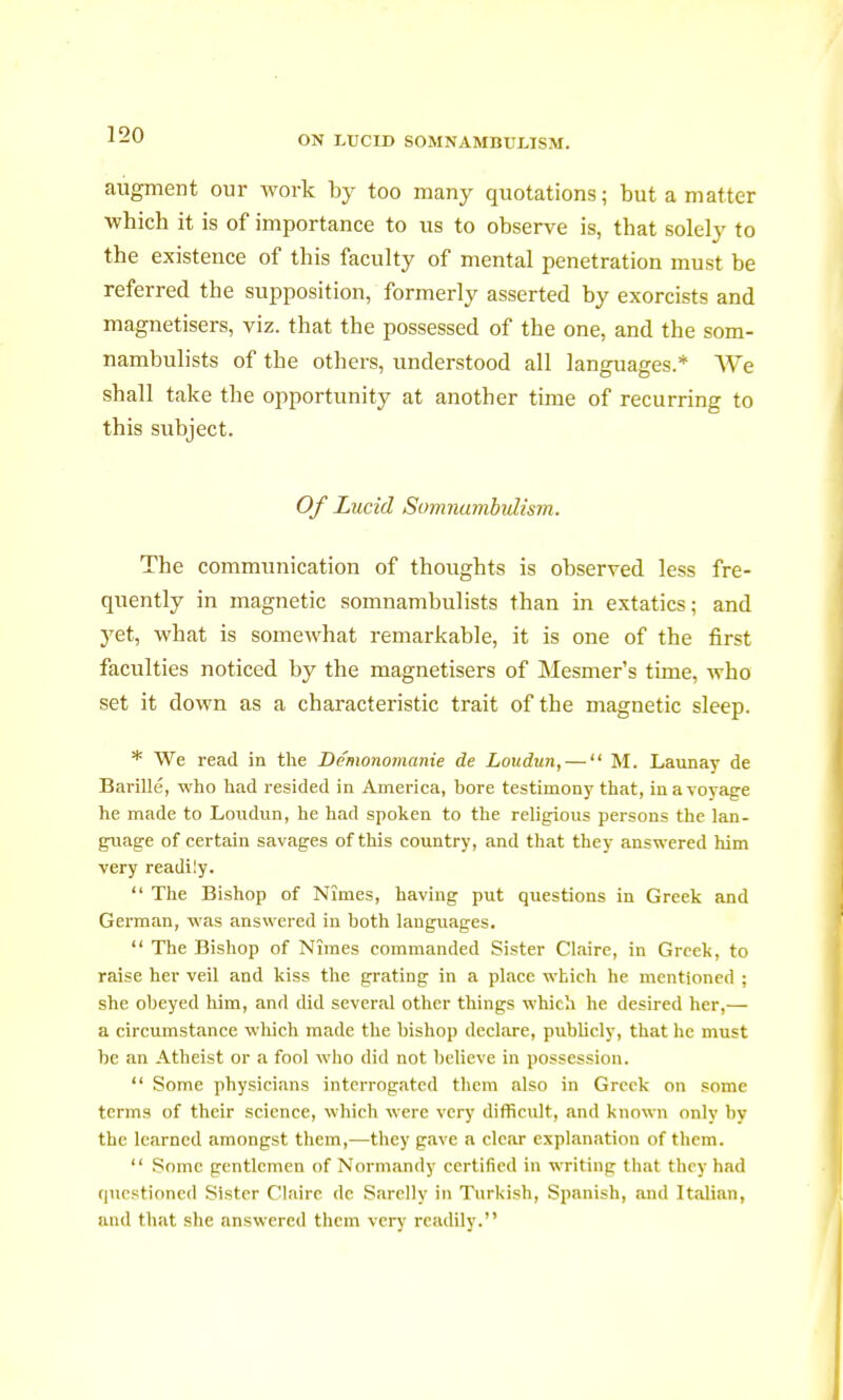 augment our work by too many quotations; but a matter which it is of importance to us to observe is, that solely to the existence of this faculty of mental penetration must be referred the supposition, formerly asserted by exorcists and magnetisers, viz. that the possessed of the one, and the som- nambulists of the others, understood all languages.* We shall take the opportunity at another time of recurring to this subject. Of Lucid Somnambulism. The communication of thoughts is observed less fre- quently in magnetic somnambulists than in extatics; and yet, what is somewhat remarkable, it is one of the first faculties noticed by the magnetisers of Mesmer's time, who set it down as a characteristic trait of the magnetic sleep. * We read in the Démonomanie de Loudun, —  M. Launay de Barillé, who had resided in America, bore testimony that, iuavoyacre he made to Loudun, he had spoken to the religious persons the lan- guage of certain savages of this country, and that they answered him very readily.  The Bishop of Nîmes, having put questions in Greek and German, was answered in both languages.  The Bishop of Nîmes commanded Sister Claire, in Greek, to raise her veil and kiss the grating in a place which he mentioned ; she obeyed him, and did several other things which he desired her,— a circumstance which made the bishop declare, publicly, that he must be an Atheist or a fool who did not believe in possession.  Some physicians interrogated them also in Greek on some terms of their science, which were very difficult, and known only by the learned amongst them,—they gave a clear explanation of them.  Some gentlemen of Normandy certified in writing that they had questioned Sister Claire de Sarelly in Turkish, Spanish, and Italian, and that she answered them very readily.