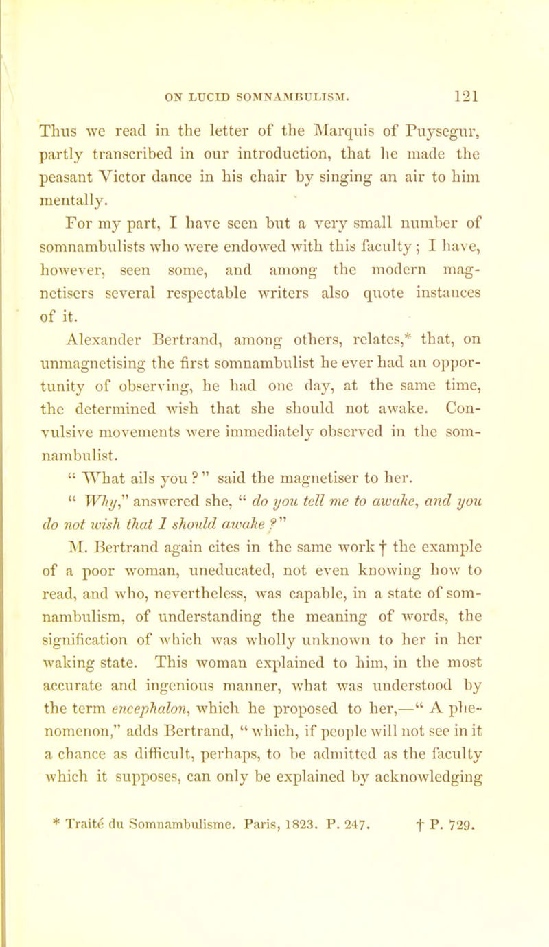 Thus we read in the letter of the Marquis of Puysegur, partly ti'anscribed in our introduction, that he made the peasant Victor dance in his chair by singing an air to him mentally. For my part, I have seen hut a very small number of somnambulists who were endowed with this faculty ; I have, however, seen some, and among the modern mag- nétisera several respectable writers also quote instances of it. Alexander Bertrand, among others, relates,* that, on unmagnetising the first somnambulist he ever had an oppor- tunity of observing, he had one day, at the same time, the determined wish that she should not awake. Con- vulsive movements were immediately observed in the som- nambulist.  What ails you ? said the magnétiser to her.  Why answered she,  do you tell me to awake, and you do not wish that 1 should awake ?  M. Bertrand again cites in the same work f the example of a poor woman, uneducated, not even knowing how to read, and who, nevertheless, was capable, in a state of som- nambulism, of understanding the meaning of words, the signification of which was wholly unknown to her in her waking state. This woman explained to him, in the most accurate and ingenious manner, what was understood by the term eneephalon, which he proposed to her,— A phe- nomenon, adds Bertrand,  which, if people will not see in it a chance as difficult, perhaps, to be admitted as the faculty which it supposes, can only be explained by acknowledging * Traité du Somnambulisme. Paris, 1823. P. 247. t P- 729.