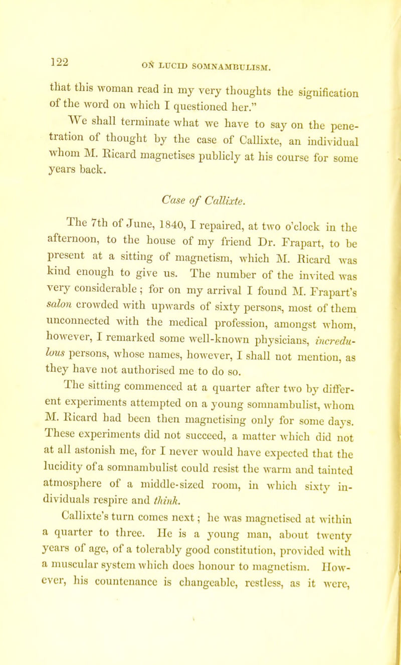 tliat this woman read in my very thoughts the signification of the word on which I questioned her. We shall terminate what we have to say on the pene- tration of thought by the case of Callixte, an individual whom M. Kicard magnetises publicly at his course for some years back. Case of Callixte. ^ The 7th of June, 1840, I repaired, at two o'clock in the afternoon, to the house of my friend Dr. Frapart, to be present at a sitting of magnetism, which M. Ricard was kind enough to give us. The number of the invited was very considerable ; for on my arrival I found M. Frapart's salon crowded with upwards of sixty persons, most of them unconnected with the medical profession, amongst whom, however, I remarked some well-known physicians, incredu- lous persons, whose names, however, I shall not mention, as they have not authorised me to do so. The sitting commenced at a quarter after two by differ- ent experiments attempted on a young somnambulist, whom M. Ricard had been then magnetising only for some days. These experiments did not succeed, a matter which did not at all astonish me, for I never would have expected that the lucidity of a somnambulist could resist the warm and tainted atmosphere of a middle-sized room, in which sixty in- dividuals respire and think. Callixte's turn comes next ; he was magnetised at within a quarter to three. He is a young man, about twenty years of age, of a tolerably good constitution, provided with a muscular system which does honour to magnetism. How- ever, his countenance is changeable, restless, as it Mere,