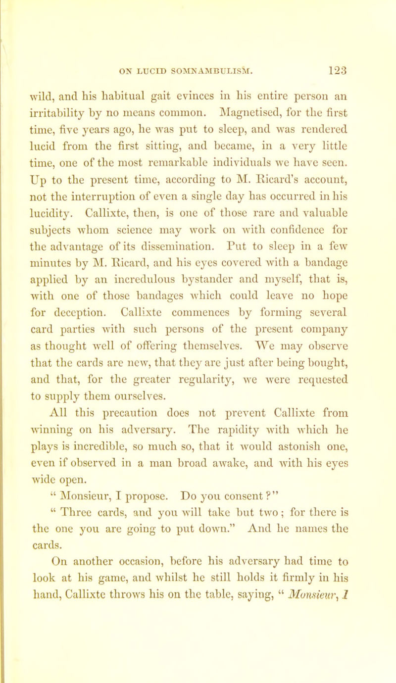 wild, and his habitual gait evinces in his entire person an irritability by no means common. Magnetised, for the first time, five years ago, he was put to sleep, and was rendered lucid from the first sitting, and became, in a very little time, one of the most remarkable individuals we have seen. Up to the present time, according to M. Ricard's account, not the interruption of even a single day has occurred in his lucidity. Callixte, then, is one of those rare and valuable subjects whom science may work on with confidence for the advantage of its dissemination. Put to sleep in a few minutes by M. Ricard, and his eyes covered with a bandage applied by an incredulous bystander and myself, that is, with one of those bandages which could leave no hope for deception. Callixte commences by forming several card parties with such persons of the present company as thought well of offering themselves. We may observe that the cards are new, that they are just after being bought, and that, for the greater regularity, we were requested to supply them ourselves. All this precaution does not prevent Callixte from winning on his adversary. The rapidity with which he plays is incredible, so much so, that it would astonish one, even if observed in a man broad awake, and with his eyes wide open.  Monsieur, I propose. Do you consent ?  Three cards, and you will take but two ; for there is the one you are going to put down. And he names the cards. On another occasion, before his adversary had time to look at his game, and whilst he still holds it firmly in his hand, Callixte throws his on the table, saying,  Monsieur, 1