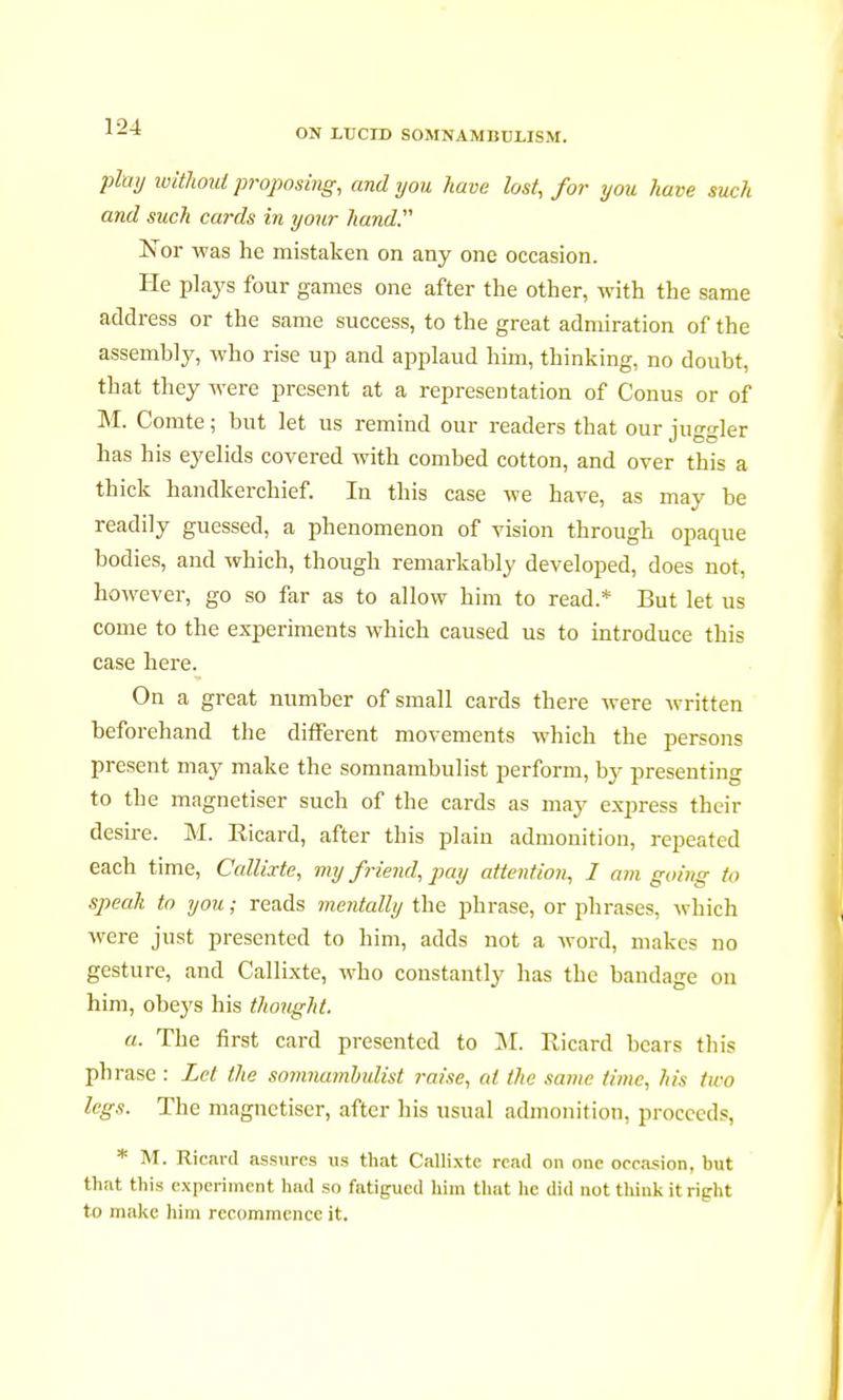 ON LUCID SOMNAMBULISM. play without proposing, and you have lost, for you have such and such cards in your hand. Nor was he mistaken on any one occasion. He plays four games one after the other, with the same address or the same success, to the great admiration of the assembly, who rise up and applaud him, thinking, no doubt, that they were present at a representation of Conus or of M. Comte ; but let us remind our readers that our iuo-o-ler has his eyelids covered with combed cotton, and over this a thick handkerchief. In this case we have, as may be readily guessed, a phenomenon of vision through opaque bodies, and which, though remarkably developed, does not, however, go so far as to allow him to read.* But let us come to the experiments which caused us to introduce this case here. On a great number of small cards there were written beforehand the different movements which the persons present may make the somnambulist perform, by presenting to the magnétiser such of the cards as may express their desire. M. Ricard, after this plain admonition, repeated each time, Callixte, my friend, pay attention, 1 am going to speak to you ; reads mentally the phrase, or phrases, which were just presented to him, adds not a word, makes no gesture, and Callixte, who constantly has the bandage on him, obeys his thought. a. The first card presented to M. Ricard bears this phrase : Let the somnambulist raise, at the same time, his two legs. The magnétiser, after his usual admonition, proceeds, * M. Ricard assures us that Callixte read on one occasion, but that this experiment had so fatigued him that he did not think it right to make him recommence it.