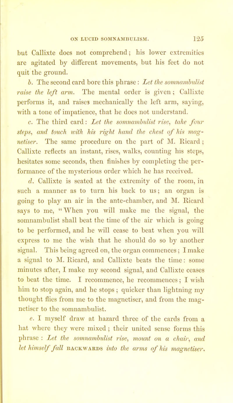 but Callixte does not comprehend ; his lower extremities are agitated by different movements, but his feet do not quit the ground. b. The second card bore this phrase : Let the somnambulist i-aise the left arm. The mental order is given ; Callixte performs it, and raises mechanically the left arm, saying, with a tone of impatience, that he does not understand. c. The third card : Let the somnambulist rise, take four steps, and touch with Ms right hand the chest of his mag- nétiser. The same procedure on the part of M. Ricard ; Callixte reflects an instant, rises, walks, counting his steps, hesitates some seconds, then finishes by completing the per- formance of the mysterious order which he has received. d. Callixte is seated at the extremity of the room, in such a manner as to turn his back to us ; an organ is going to play an air in the ante-chamber, and M. Ricard says to me, When you will make me the signal, the somnambulist shall beat the time of the air which is going to be performed, and he will cease to beat when you will express to me the wish that he should do so by another signal. This being agreed on, the organ commences ; I make a signal to M. Ricard, and Callixte beats the time : some minutes after, I make my second signal, and Callixte ceases to beat the time. I recommence, he recommences ; I wish him to stop again, and he stops ; quicker than lightning my thought flies from me to the magnétiser, and from the mag- nétiser to the somnambulist. e. I myself draw at hazard three of the cards from a hat where they were mixed ; their united sense forms this phrase : Let the somnambulist rise, mount ou a chair, and let himself fall backwahds into the arms of his magnétiser.