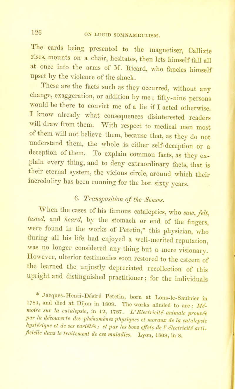 The cards being presented to the magnétiser, Callixte rises, mounts on a chair, hesitates, then lets himself fall all at once into the arms of M. Ricard, who fancies himself upset by the violence of the shock. These are the facts such as they occurred, without any change, exaggeration, or addition by me ; fifty-nine persons would be there to convict me of a lie if I acted otherwise. I know already what consequences disinterested readers will draw from them. With respect to medical men most of them will not believe them, because that, as they do not understand them, the whole is either self-deception or a deception of them. To explain common facts, as they ex- plain every thing, and to deny extraordinary facts, that is their eternal system, the vicious circle, around which their incredulity has been running for the last sixty years. 6. Transposition of the Senses. When the cases of his famous cataleptics, who saw, felt, tasted, and heard, by the stomach or end of the fingers, were found in the works of Petetin,* this physician, who' during all his life had enjoyed a well-merited reputation, was no longer considered any thing but a mere visionary. However, ulterior testimonies soon restored to the esteem of the learned the unjustly depreciated recollection of this upright and distinguished practitioner; for the individuals * Jacques-Henri-Dusiré Petetin, born at Lons-le-Saulnier in 1784, and died at Dijon in 1808. The works alluded to are: Mé- moire sur la catalepsie, in 12, 1787. L'Electricité animale prourée par la découverte des phénomènes physiques et moraux de la catalepsie hystérique et de ses variétés ; et par les bons effets de V électricité arti- ficielle dans le traitement de ces maladies. Lyon, 1808, in 8.