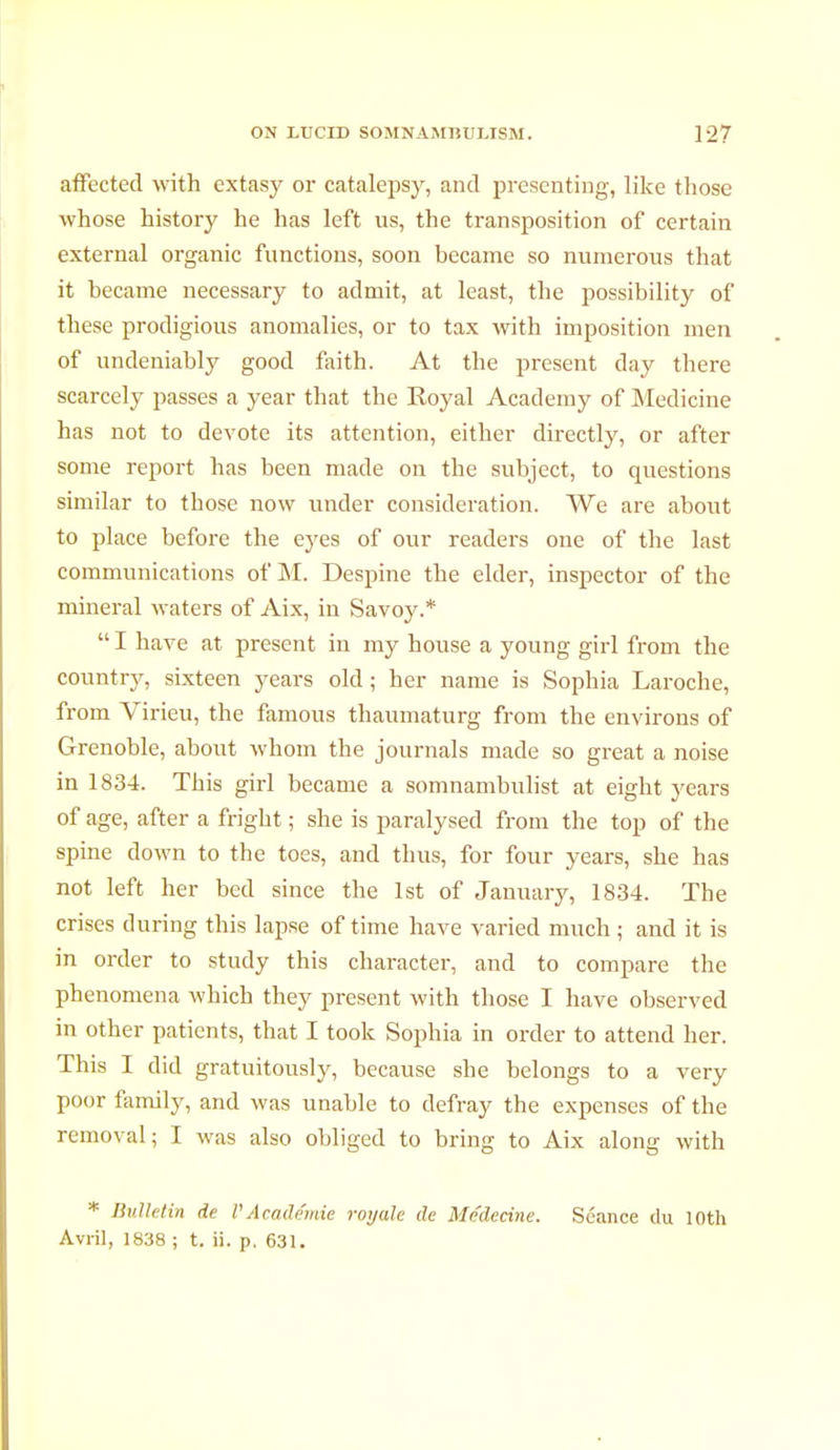 affected with extasy or catalepsy, and presenting, like those whose history he has left us, the transposition of certain external organic functions, soon became so numerous that it became necessary to admit, at least, the possibility of these prodigious anomalies, or to tax with imposition men of undeniably good faith. At the present day there scarcely passes a year that the Royal Academy of Medicine has not to devote its attention, either directly, or after some report has been made on the subject, to questions similar to those now under consideration. We are about to place before the eyes of our readers one of the last communications of M. Despine the elder, inspector of the mineral waters of Aix, in Savoy.*  I have at present in my house a young girl from the country, sixteen years old ; her name is Sophia Laroche, from Virieu, the famous thaumaturg from the environs of Grenoble, about whom the journals made so great a noise in 1834. This girl became a somnambulist at eight years of age, after a fright ; she is paralysed from the top of the spine down to the toes, and thus, for four years, she has not left her bed since the 1st of January, 1834. The crises during this lapse of time have varied much ; and it is in order to study this character, and to compare the phenomena which they present with those I have observed in other patients, that I took Sophia in order to attend her. This I did gratuitously, because she belongs to a very poor family, and was unable to defray the expenses of the removal; I was also obliged to bring to Aix along with * Bulletin de l'Académie royale de Médecine. Séance du loth Avril, 1838 ; t. ii. p, 631.